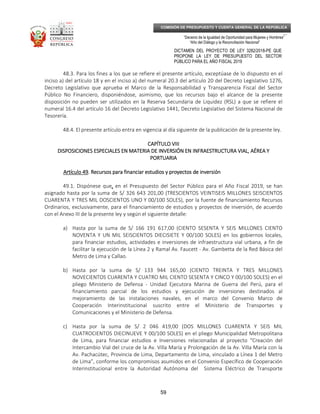 _____________________________________________________________________________
__
“Decenio de la Igualdad de Oportunidad para Mujeres y Hombres”
“Año del Diálogo y la Reconciliación Nacional”
DICTAMEN DEL PROYECTO DE LEY 3282/2018-PE QUE
PROPONE LA LEY DE PRESUPUESTO DEL SECTOR
PÚBLICO PARA EL AÑO FISCAL 2019
59
COMISIÓN DE PRESUPUESTO Y CUENTA GENERAL DE LA REPÚBLICA
48.3. Para los fines a los que se refiere el presente artículo, exceptúase de lo dispuesto en el
inciso a) del artículo 18 y en el inciso a) del numeral 20.3 del artículo 20 del Decreto Legislativo 1276,
Decreto Legislativo que aprueba el Marco de la Responsabilidad y Transparencia Fiscal del Sector
Público No Financiero, disponiéndose, asimismo, que los recursos bajo el alcance de la presente
disposición no pueden ser utilizados en la Reserva Secundaria de Liquidez (RSL) a que se refiere el
numeral 16.4 del artículo 16 del Decreto Legislativo 1441, Decreto Legislativo del Sistema Nacional de
Tesorería.
48.4. El presente artículo entra en vigencia al día siguiente de la publicación de la presente ley.
CAPÍTULO VIIICAPÍTULO VIIICAPÍTULO VIIICAPÍTULO VIII
DISPOSICIONES ESPECIALES EN MATERIA DE INVERSIÓN EN INFRAESTRUCTURA VIAL, AÉREA YDISPOSICIONES ESPECIALES EN MATERIA DE INVERSIÓN EN INFRAESTRUCTURA VIAL, AÉREA YDISPOSICIONES ESPECIALES EN MATERIA DE INVERSIÓN EN INFRAESTRUCTURA VIAL, AÉREA YDISPOSICIONES ESPECIALES EN MATERIA DE INVERSIÓN EN INFRAESTRUCTURA VIAL, AÉREA Y
PORTUARIAPORTUARIAPORTUARIAPORTUARIA
Artículo 49Artículo 49Artículo 49Artículo 49. Recursos para financiar estudios y. Recursos para financiar estudios y. Recursos para financiar estudios y. Recursos para financiar estudios y proyectos de inversiónproyectos de inversiónproyectos de inversiónproyectos de inversión
49.1. Dispónese que,,,, en el Presupuesto del Sector Público para el Año Fiscal 2019, se han
asignado hasta por la suma de S/ 326 643 201,00 (TRESCIENTOS VEINTISEIS MILLONES SEISCIENTOS
CUARENTA Y TRES MIL DOSCIENTOS UNO Y 00/100 SOLES), por la fuente de financiamiento Recursos
Ordinarios, exclusivamente, para el financiamiento de estudios y proyectos de inversión, de acuerdo
con el Anexo III de la presente ley y según el siguiente detalle:
a) Hasta por la suma de S/ 166 191 617,00 (CIENTO SESENTA Y SEIS MILLONES CIENTO
NOVENTA Y UN MIL SEISCIENTOS DIECISIETE Y 00/100 SOLES) en los gobiernos locales,
para financiar estudios, actividades e inversiones de infraestructura vial urbana, a fin de
facilitar la ejecución de la Línea 2 y Ramal Av. Faucett - Av. Gambetta de la Red Básica del
Metro de Lima y Callao.
b) Hasta por la suma de S/ 133 944 165,00 (CIENTO TREINTA Y TRES MILLONES
NOVECIENTOS CUARENTA Y CUATRO MIL CIENTO SESENTA Y CINCO Y 00/100 SOLES) en el
pliego Ministerio de Defensa - Unidad Ejecutora Marina de Guerra del Perú, para el
financiamiento parcial de los estudios y ejecución de inversiones destinados al
mejoramiento de las instalaciones navales, en el marco del Convenio Marco de
Cooperación Interinstitucional suscrito entre el Ministerio de Transportes y
Comunicaciones y el Ministerio de Defensa.
c) Hasta por la suma de S/ 2 046 419,00 (DOS MILLONES CUARENTA Y SEIS MIL
CUATROCIENTOS DIECINUEVE Y 00/100 SOLES) en el pliego Municipalidad Metropolitana
de Lima, para financiar estudios e Inversiones relacionadas al proyecto “Creación del
Intercambio Vial del cruce de la Av. Villa María y Prolongación de la Av. Villa María con la
Av. Pachacútec, Provincia de Lima, Departamento de Lima, vinculado a Línea 1 del Metro
de Lima”, conforme los compromisos asumidos en el Convenio Específico de Cooperación
Interinstitucional entre la Autoridad Autónoma del Sistema Eléctrico de Transporte
 