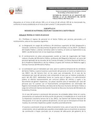 _____________________________________________________________________________
__
“Decenio de la Igualdad de Oportunidad para Mujeres y Hombres”
“Año del Diálogo y la Reconciliación Nacional”
DICTAMEN DEL PROYECTO DE LEY 3282/2018-PE QUE
PROPONE LA LEY DE PRESUPUESTO DEL SECTOR
PÚBLICO PARA EL AÑO FISCAL 2019
6
COMISIÓN DE PRESUPUESTO Y CUENTA GENERAL DE LA REPÚBLICA
dispuestos en el inciso e) del artículo 106 y en el inciso d) del artículo 109 de la mencionada ley,
conforme al monto establecido en el inciso a) del numeral 7.1 del presente artículo.
SUBCAPÍTULO IIISUBCAPÍTULO IIISUBCAPÍTULO IIISUBCAPÍTULO III
MEDIDAS DE AUSTERIDAD, DISCIPLINA Y CALIDAD EN EL GASTO PÚBLICOMEDIDAS DE AUSTERIDAD, DISCIPLINA Y CALIDAD EN EL GASTO PÚBLICOMEDIDAS DE AUSTERIDAD, DISCIPLINA Y CALIDAD EN EL GASTO PÚBLICOMEDIDAS DE AUSTERIDAD, DISCIPLINA Y CALIDAD EN EL GASTO PÚBLICO
Artículo 8Artículo 8Artículo 8Artículo 8. Medidas en materia de personal. Medidas en materia de personal. Medidas en materia de personal. Medidas en materia de personal
8.1. Prohíbese el ingreso de personal en el Sector Público por servicios personales y el
nombramiento, salvo en los supuestos siguientes:
a) La designación en cargos de confianza y de directivos superiores de libre designación y
remoción, conforme a los documentos de gestión de la entidad, a la Ley 28175 -Ley Marco
del Empleo Público- y demás normativa sobre la materia, en tanto se implemente la Ley
30057, Ley del Servicio Civil, en las respectivas entidades.
b) El nombramiento en plaza presupuestada cuando se trate de magistrados del Poder
Judicial y fiscales del Ministerio Público, profesores del Magisterio Nacional, así como del
personal egresado de las escuelas de las Fuerzas Armadas y la Policía Nacional del Perú y
de la Academia Diplomática y de los médicos cirujanos del Instituto de Medicina Legal y
Ciencias Forenses del Ministerio Público.
c) La contratación para el reemplazo por cese, para la suplencia temporal de los servidores
del Sector Público, o para el ascenso o promoción del personal, en tanto se implemente la
Ley 30057, Ley del Servicio Civil, en los casos que corresponda. En el caso de los
reemplazos por cese del personal, este comprende al cese que se hubiese producido a
partir del año 2017, debiéndose tomar en cuenta que el ingreso a la administración
pública se efectúa necesariamente por concurso público de méritos y sujeto a los
documentos de gestión respectivos. Las plazas vacantes para el reemplazo por cese del
personal que no cuenten con el financiamiento correspondiente son eliminadas del
Registro Centralizado de Planillas y de Datos de los Recursos Humanos del Sector Público a
cargo de la Dirección General de Gestión Fiscal de los Recursos Humanos del Ministerio de
Economía y Finanzas.
En el caso del ascenso o promoción del personal, las entidades deben tener en cuenta,
previamente a la realización de dicha acción de personal, lo establecido en el inciso b) de
la disposición transitoria tercera de la Ley 28411, Ley General del Sistema Nacional de
Presupuesto. En el caso de suplencia de personal, una vez que se reincorpore el titular de
la plaza, los contratos respectivos quedan resueltos automáticamente.
El ascenso o promoción al que se refiere el presente inciso, para el caso de los docentes
universitarios, solo es aplicable para aquellas universidades que se encuentren en proceso
de constitución o hayan concluido con el proceso de adecuación del gobierno de la
 