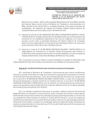 _____________________________________________________________________________
__
“Decenio de la Igualdad de Oportunidad para Mujeres y Hombres”
“Año del Diálogo y la Reconciliación Nacional”
DICTAMEN DEL PROYECTO DE LEY 3282/2018-PE QUE
PROPONE LA LEY DE PRESUPUESTO DEL SECTOR
PÚBLICO PARA EL AÑO FISCAL 2019
60
COMISIÓN DE PRESUPUESTO Y CUENTA GENERAL DE LA REPÚBLICA
Masivo de Lima y Callao – AATE y la Municipalidad Metropolitana de Lima (MML), derivado
del Convenio Marco suscrito entre el Ministerio de Transportes y Comunicaciones y la
MML, de fecha 14 de mayo de 2015 y su adenda respectiva, como parte de las obras de
accesibilidad y de reducción del impacto del Proyecto Especial Sistema Eléctrico de
Transporte Masivo de Lima y Callao (Línea 1 del Metro de Lima).
d) Hasta por la suma de S/ 6 461 000,00 (SEIS MILLONES CUATROCIENTOS SESENTA Y UN MIL
Y 00/100 SOLES) en el pliego Instituto Peruano de Deporte (IPD), para el financiamiento de
inversiones en sus instalaciones deportivas en San Juan de Lurigancho, en el marco del
convenio suscrito entre la Autoridad Autónoma del Sistema Eléctrico de Transporte
Masivo de Lima y Callao (AATE) y el Instituto Peruano del Deporte (IPD), en el marco de la
construcción del Tramo II de la Línea 1 del Metro de Lima.
e) Hasta por la suma de S/ 18 000 000,00 (DIECIOCHO MILLONES Y 00/100 SOLES) en el
pliego Agencia de Promoción de la Inversión Privada (Proinversión), para financiar el
cumplimiento de los estudios de preinversión a nivel de factibilidad, así como el estudio de
impacto ambiental de la Línea 4 de la Red Básica del Metro de Lima y Callao.
49.2. Los recursos a los que se refiere el numeral precedente no pueden ser destinados, bajo
responsabilidad del titular de la entidad, a fines distintos a los señalados en el presente artículo.
Artículo 50Artículo 50Artículo 50Artículo 50. Transferencia financiera para inversiones en puertos y/o aeropuertos. Transferencia financiera para inversiones en puertos y/o aeropuertos. Transferencia financiera para inversiones en puertos y/o aeropuertos. Transferencia financiera para inversiones en puertos y/o aeropuertos
50.1. Autorízase al Ministerio de Transportes y Comunicaciones para realizar transferencias
financieras, durante el año 2019, con cargo a los recursos de su presupuesto institucional, en la fuente
de financiamiento Recursos Ordinarios, a favor de la Empresa Nacional de Puertos S.A. (Enapu) hasta
por la suma de S/ 30 000 000,00 (TREINTA MILLONES Y 00/100 SOLES), y a favor de la Corporación
Peruana de Aeropuertos y Aviación Comercial S.A. (Corpac) hasta por la suma de S/ 29 000 000,00
(VEINTINUEVE MILLONES Y 00/100 SOLES), a fin de continuar con el financiamiento de inversiones en
puertos y/o aeropuertos bajo el ámbito de dichas empresas, debiendo contar con el registro aprobado
del Formato 02 de la Directiva 02-2017-EF/63.01.
50.2. Las referidas transferencias financieras se aprueban mediante resolución del titular del
pliego Ministerio de Transportes y Comunicaciones, previa suscripción de convenio y previa opinión
del Fondo Nacional de Financiamiento de la Actividad Empresarial del Estado (Fonafe), en el marco de
sus competencias. Dicha resolución se publica en el diario oficial El Peruano. Los recursos materia de
transferencia se administran en las cuentas del tesoro público conforme a lo que disponga la Dirección
General del Tesoro Público, y pueden ser considerados aporte de capital del Estado, emitiéndose las
acciones correspondientes en el marco de la Ley 27170, Ley del Fondo Nacional de Financiamiento de
la Actividad Empresarial del Estado.
 