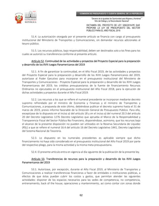 _____________________________________________________________________________
__
“Decenio de la Igualdad de Oportunidad para Mujeres y Hombres”
“Año del Diálogo y la Reconciliación Nacional”
DICTAMEN DEL PROYECTO DE LEY 3282/2018-PE QUE
PROPONE LA LEY DE PRESUPUESTO DEL SECTOR
PÚBLICO PARA EL AÑO FISCAL 2019
62
COMISIÓN DE PRESUPUESTO Y CUENTA GENERAL DE LA REPÚBLICA
51.4. La autorización otorgada por el presente artículo se financia con cargo al presupuesto
institucional del Ministerio de Transportes y Comunicaciones, sin demandar recursos adicionales al
tesoro público.
51.5. Los recursos públicos, bajo responsabilidad, deben ser destinados solo a los ﬁnes para los
cuales se autorizó su transferencia conforme al presente artículo.
Artículo 52Artículo 52Artículo 52Artículo 52. Continuidad de las actividades. Continuidad de las actividades. Continuidad de las actividades. Continuidad de las actividades y proyectosy proyectosy proyectosy proyectos del Proyecto Especial para la preparacióndel Proyecto Especial para la preparacióndel Proyecto Especial para la preparacióndel Proyecto Especial para la preparación
y desarrollo de los XVIII Juegos Panamericanos del 2019y desarrollo de los XVIII Juegos Panamericanos del 2019y desarrollo de los XVIII Juegos Panamericanos del 2019y desarrollo de los XVIII Juegos Panamericanos del 2019
52.1. A fin de garantizar la continuidad, en el Año Fiscal 2019, de las actividades y proyectos
del Proyecto Especial para la preparación y desarrollo de los XVIII Juegos Panamericanos del 2019,
autorízase al Poder Ejecutivo para incorporar en el presupuesto institucional del Ministerio de
Transportes y Comunicaciones - Proyecto Especial para la preparación y desarrollo de los XVIII Juegos
Panamericanos del 2019, los créditos presupuestarios de la fuente de financiamiento Recursos
Ordinarios no ejecutados en el presupuesto institucional del Año Fiscal 2018, para la ejecución de
dichas actividades y proyectos durante el Año Fiscal 2019.
52.2. Los recursos a los que se refiere el numeral precedente se incorporan mediante decreto
supremo refrendado por el ministro de Economía y Finanzas y el ministro de Transportes y
Comunicaciones, a propuesta de este último, debiéndose publicar el decreto supremo hasta el 31 de
marzo de 2019, previo informe favorable de la Dirección General de Presupuesto Público. Para ello,
exceptúase de lo dispuesto en el inciso a) del artículo 18 y en el inciso a) del numeral 20.3 del artículo
20 del Decreto Legislativo 1276 Decreto Legislativo que aprueba el Marco de la Responsabilidad y
Transparencia Fiscal del Sector Público No Financiero, disponiéndose, asimismo, que los recursos bajo
el alcance de la presente disposición no pueden ser utilizados en la Reserva Secundaria de Liquidez
(RSL) a que se refiere el numeral 16.4 del artículo 16 del Decreto Legislativo 1441, Decreto Legislativo
del Sistema Nacional de Tesorería.
52.3. Lo dispuesto en los numerales precedentes es aplicable siempre que dicho
financiamiento no haya sido considerado en el presupuesto institucional del Año Fiscal 2019 por parte
del respectivo pliego, para la misma actividad y la misma meta presupuestaria.
52.4. El presente artículo entra en vigencia al día siguiente de la publicación de la presente ley.
Artículo 53Artículo 53Artículo 53Artículo 53. Transferencias de recursos para la preparación y desarrollo de los XVIII Juegos. Transferencias de recursos para la preparación y desarrollo de los XVIII Juegos. Transferencias de recursos para la preparación y desarrollo de los XVIII Juegos. Transferencias de recursos para la preparación y desarrollo de los XVIII Juegos
Panamericanos del 2019Panamericanos del 2019Panamericanos del 2019Panamericanos del 2019
53.1. Autorízase, por excepción, durante el Año Fiscal 2019, al Ministerio de Transportes y
Comunicaciones a realizar transferencias financieras a favor de entidades o instituciones públicas, a
efectos de que éstas puedan cubrir los costos y gastos, que permitan atender las siguientes
actividades: disponer de los espacios necesarios para las sedes de competencia, no competencia,
entrenamiento, back of the house; operaciones y mantenimiento, así como contar con zonas donde
 
