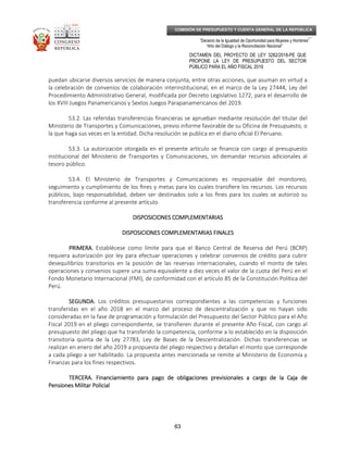 _____________________________________________________________________________
__
“Decenio de la Igualdad de Oportunidad para Mujeres y Hombres”
“Año del Diálogo y la Reconciliación Nacional”
DICTAMEN DEL PROYECTO DE LEY 3282/2018-PE QUE
PROPONE LA LEY DE PRESUPUESTO DEL SECTOR
PÚBLICO PARA EL AÑO FISCAL 2019
63
COMISIÓN DE PRESUPUESTO Y CUENTA GENERAL DE LA REPÚBLICA
puedan ubicarse diversos servicios de manera conjunta, entre otras acciones, que asuman en virtud a
la celebración de convenios de colaboración interinstitucional, en el marco de la Ley 27444, Ley del
Procedimiento Administrativo General, modificada por Decreto Legislativo 1272, para el desarrollo de
los XVIII Juegos Panamericanos y Sextos Juegos Parapanamericanos del 2019.
53.2. Las referidas transferencias financieras se aprueban mediante resolución del titular del
Ministerio de Transportes y Comunicaciones, previo informe favorable de su Oficina de Presupuesto, o
la que haga sus veces en la entidad. Dicha resolución se publica en el diario oﬁcial El Peruano.
53.3. La autorización otorgada en el presente artículo se ﬁnancia con cargo al presupuesto
institucional del Ministerio de Transportes y Comunicaciones, sin demandar recursos adicionales al
tesoro público.
53.4. El Ministerio de Transportes y Comunicaciones es responsable del monitoreo,
seguimiento y cumplimiento de los ﬁnes y metas para los cuales transﬁere los recursos. Los recursos
públicos, bajo responsabilidad, deben ser destinados solo a los ﬁnes para los cuales se autorizó su
transferencia conforme al presente artículo.
DISPOSICIONES COMPLEMENTARIASDISPOSICIONES COMPLEMENTARIASDISPOSICIONES COMPLEMENTARIASDISPOSICIONES COMPLEMENTARIAS
DISPOSICIONES COMPLEMENTARIAS FINALESDISPOSICIONES COMPLEMENTARIAS FINALESDISPOSICIONES COMPLEMENTARIAS FINALESDISPOSICIONES COMPLEMENTARIAS FINALES
PRIMERA.PRIMERA.PRIMERA.PRIMERA. Establécese como límite para que el Banco Central de Reserva del Perú (BCRP)
requiera autorización por ley para efectuar operaciones y celebrar convenios de crédito para cubrir
desequilibrios transitorios en la posición de las reservas internacionales, cuando el monto de tales
operaciones y convenios supere una suma equivalente a diez veces el valor de la cuota del Perú en el
Fondo Monetario Internacional (FMI), de conformidad con el artículo 85 de la Constitución Política del
Perú.
SEGUNDA.SEGUNDA.SEGUNDA.SEGUNDA. Los créditos presupuestarios correspondientes a las competencias y funciones
transferidas en el año 2018 en el marco del proceso de descentralización y que no hayan sido
consideradas en la fase de programación y formulación del Presupuesto del Sector Público para el Año
Fiscal 2019 en el pliego correspondiente, se transfieren durante el presente Año Fiscal, con cargo al
presupuesto del pliego que ha transferido la competencia, conforme a lo establecido en la disposición
transitoria quinta de la Ley 27783, Ley de Bases de la Descentralización. Dichas transferencias se
realizan en enero del año 2019 a propuesta del pliego respectivo y detallan el monto que corresponde
a cada pliego a ser habilitado. La propuesta antes mencionada se remite al Ministerio de Economía y
Finanzas para los fines respectivos.
TERCERA. FinaTERCERA. FinaTERCERA. FinaTERCERA. Financiamiento para pago de obligaciones previsionales a cargo de la Cajnciamiento para pago de obligaciones previsionales a cargo de la Cajnciamiento para pago de obligaciones previsionales a cargo de la Cajnciamiento para pago de obligaciones previsionales a cargo de la Caja dea dea dea de
Pensiones Militar PolicialPensiones Militar PolicialPensiones Militar PolicialPensiones Militar Policial
 