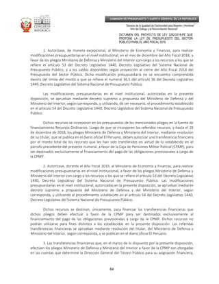 _____________________________________________________________________________
__
“Decenio de la Igualdad de Oportunidad para Mujeres y Hombres”
“Año del Diálogo y la Reconciliación Nacional”
DICTAMEN DEL PROYECTO DE LEY 3282/2018-PE QUE
PROPONE LA LEY DE PRESUPUESTO DEL SECTOR
PÚBLICO PARA EL AÑO FISCAL 2019
64
COMISIÓN DE PRESUPUESTO Y CUENTA GENERAL DE LA REPÚBLICA
1. Autorízase, de manera excepcional, al Ministerio de Economía y Finanzas, para realizar
modificaciones presupuestarias en el nivel institucional, en el mes de diciembre del Año Fiscal 2018, a
favor de los pliegos Ministerio de Defensa y Ministerio del Interior con cargo a los recursos a los que se
refiere el artículo 53 del Decreto Legislativo 1440, Decreto Legislativo del Sistema Nacional de
Presupuesto Público, y a los saldos disponibles según proyección al cierre del Año Fiscal 2018 del
Presupuesto del Sector Público. Dicha modificación presupuestaria no se encuentra comprendida
dentro del límite del monto a que se refiere el numeral 36.5 del artículo 36 del Decreto Legislativo
1440, Decreto Legislativo del Sistema Nacional de Presupuesto Público.
Las modificaciones presupuestarias en el nivel institucional, autorizadas en la presente
disposición, se aprueban mediante decreto supremo a propuesta del Ministerio de Defensa y del
Ministerio del Interior, según corresponda, y utilizando, de ser necesario, el procedimiento establecido
en el artículo 54 del Decreto Legislativo 1440, Decreto Legislativo del Sistema Nacional de Presupuesto
Público.
Dichos recursos se incorporan en los presupuestos de los mencionados pliegos en la fuente de
financiamiento Recursos Ordinarios. Luego de que se incorporen los referidos recursos, y hasta el 28
de diciembre de 2018, los pliegos Ministerio de Defensa y Ministerio del Interior, mediante resolución
de su titular, que se publica en el diario oficial El Peruano, deben autorizar una transferencia financiera
por el monto total de los recursos que les han sido transferidos en virtud de lo establecido en el
párrafo precedente del presente numeral, a favor de la Caja de Pensiones Militar Policial (CPMP), para
ser destinados exclusivamente al financiamiento del pago de las obligaciones previsionales a cargo de
la CPMP.
2. Autorízase, durante el Año Fiscal 2019, al Ministerio de Economía y Finanzas, para realizar
modificaciones presupuestarias en el nivel institucional, a favor de los pliegos Ministerio de Defensa y
Ministerio del Interior con cargo a los recursos a los que se refiere el artículo 53 del Decreto Legislativo
1440, Decreto Legislativo del Sistema Nacional de Presupuesto Público. Las modificaciones
presupuestarias en el nivel institucional, autorizadas en la presente disposición, se aprueban mediante
decreto supremo a propuesta del Ministerio de Defensa y del Ministerio del Interior, según
corresponda, y utilizando el procedimiento establecido en el artículo 54 del Decreto Legislativo 1440,
Decreto Legislativo del Sistema Nacional de Presupuesto Público.
Dichos recursos se destinan, únicamente, para financiar las transferencias financieras que
dichos pliegos deben efectuar a favor de la CPMP para ser destinados exclusivamente al
financiamiento del pago de las obligaciones previsionales a cargo de la CPMP. Dichos recursos no
podrán utilizarse para fines distintos a los establecidos en la presente disposición. Las referidas
transferencias financieras se aprueban mediante resolución del titular, del Ministerio de Defensa y
Ministerio del Interior, según corresponda, y se publican en el diario oficial El Peruano.
3. Las transferencias financieras que, en el marco de lo dispuesto por la presente disposición,
efectúen los pliegos Ministerio de Defensa y Ministerio del Interior a favor de la CPMP son otorgadas
en las cuentas que determine la Dirección General del Tesoro Público para su asignación financiera,
 