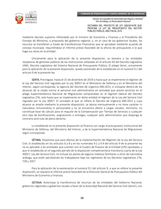 _____________________________________________________________________________
__
“Decenio de la Igualdad de Oportunidad para Mujeres y Hombres”
“Año del Diálogo y la Reconciliación Nacional”
DICTAMEN DEL PROYECTO DE LEY 3282/2018-PE QUE
PROPONE LA LEY DE PRESUPUESTO DEL SECTOR
PÚBLICO PARA EL AÑO FISCAL 2019
66
COMISIÓN DE PRESUPUESTO Y CUENTA GENERAL DE LA REPÚBLICA
mediante decreto supremo refrendado por el ministro de Economía y Finanzas y el Presidente del
Consejo de Ministros, a propuesta del gobierno regional; y, en el caso de los gobiernos locales, los
recursos se transfieren a través de transferencias financieras que se aprueban mediante acuerdo de
concejo municipal, requiriéndose el informe previo favorable de la oficina de presupuesto o la que
haga sus veces en la entidad.
Únicamente para la aplicación de la presente disposición, se exonera a las entidades
receptoras de gerentes públicos de las restricciones señaladas en el artículo 49 del Decreto Legislativo
1440, Decreto Legislativo del Sistema Nacional de Presupuesto Público. El pliego Servir, únicamente
para la aplicación de la presente disposición, queda exonerado de lo establecido en el numeral 9.1 del
artículo 9 de la presente ley.
SEXTA.SEXTA.SEXTA.SEXTA. Prorrógase, hasta el 31 de diciembre de 2019 o hasta que se implemente el régimen de
la Ley del Servicio Civil regulado por la Ley 30057 en el Ministerio de Defensa y en el Ministerio del
Interior, según corresponda, la vigencia del Decreto de Urgencia 040-2011, e inclúyese dentro de los
alcances de la citada norma al personal civil administrativo en actividad que presta servicios en el
pliego Superintendencia Nacional de Migraciones comprendido en el régimen laboral del Decreto
Legislativo 276, solo hasta que se implemente en dicha entidad el régimen de la Ley del Servicio Civil
regulado por la Ley 30057. El concepto al que se refiere el Decreto de Urgencia 040-2011 y cuyo
alcance se amplía mediante la presente disposición, se abona mensualmente y no tiene carácter ni
naturaleza remunerativa ni pensionable y no se encuentra afecto a cargas sociales. Asimismo, no
constituye base de cálculo para el reajuste de la Compensación por Tiempo de Servicios o cualquier
otro tipo de bonificaciones, asignaciones o entregas; cualquier acto administrativo que disponga lo
contrario será nulo de pleno derecho.
Lo establecido en la presente disposición se financia con cargo al presupuesto institucional del
Ministerio de Defensa, del Ministerio del Interior, y de la Superintendencia Nacional de Migraciones
según corresponda.
SÉTIMA.SÉTIMA.SÉTIMA.SÉTIMA. Dispónese que para efectos de la implementación del Régimen de la Ley del Servicio
Civil, lo establecido en los artículos 6 y 8 y en los numerales 9.1 y 9.4 del artículo 9 de la presente ley
no es aplicable a las entidades que cuenten con el Cuadro de Puestos de la Entidad (CPE) aprobado; y
que lo establecido en el segundo párrafo de la disposición complementaria transitoria cuarta de la Ley
30057, Ley del Servicio Civil, no incluye los planes de seguros médicos familiares u otros de naturaleza
análoga, que estén percibiendo los trabajadores bajo los regímenes de los Decretos Legislativos 276,
728 y 1057.
Para la aplicación de la exoneración al numeral 9.1 del artículo 9, a que se refiere la presente
disposición, se requiere el informe previo favorable de la Dirección General de Presupuesto Público del
Ministerio de Economía y Finanzas.
OCTAVA.OCTAVA.OCTAVA.OCTAVA. Autorízase la transferencia de recursos de las entidades del Gobierno Nacional,
gobiernos regionales y gobiernos locales a favor de la Autoridad Nacional del Servicio Civil (Servir), con
 