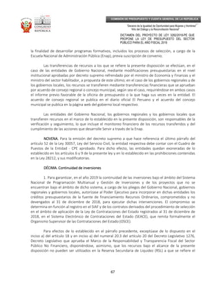 _____________________________________________________________________________
__
“Decenio de la Igualdad de Oportunidad para Mujeres y Hombres”
“Año del Diálogo y la Reconciliación Nacional”
DICTAMEN DEL PROYECTO DE LEY 3282/2018-PE QUE
PROPONE LA LEY DE PRESUPUESTO DEL SECTOR
PÚBLICO PARA EL AÑO FISCAL 2019
67
COMISIÓN DE PRESUPUESTO Y CUENTA GENERAL DE LA REPÚBLICA
la finalidad de desarrollar programas formativos, incluidos los procesos de selección, a cargo de la
Escuela Nacional de Administración Pública (Enap), previa suscripción de convenio.
Las transferencias de recursos a los que se refiere la presente disposición se efectúan, en el
caso de las entidades de Gobierno Nacional, mediante modificaciones presupuestarias en el nivel
institucional aprobadas por decreto supremo refrendado por el ministro de Economía y Finanzas y el
ministro del sector habilitador, a propuesta de este último; en el caso de los gobiernos regionales y de
los gobiernos locales, los recursos se transfieren mediante transferencias financieras que se aprueban
por acuerdo de consejo regional o concejo municipal, según sea el caso, requiriéndose en ambos casos
el informe previo favorable de la oficina de presupuesto o la que haga sus veces en la entidad. El
acuerdo de consejo regional se publica en el diario oficial El Peruano y el acuerdo del concejo
municipal se publica en la página web del gobierno local respectivo.
Las entidades del Gobierno Nacional, los gobiernos regionales y los gobiernos locales que
transfieren recursos en el marco de lo establecido en la presente disposición, son responsables de la
verificación y seguimiento, lo que incluye el monitoreo financiero de los recursos transferidos y del
cumplimiento de las acciones que desarrolle Servir a través de la Enap.
NOVENA.NOVENA.NOVENA.NOVENA. Para la emisión del decreto supremo a que hace referencia el último párrafo del
artículo 52 de la Ley 30057, Ley del Servicio Civil, la entidad respectiva debe contar con el Cuadro de
Puestos de la Entidad - CPE aprobado. Para dicho efecto, las entidades quedan exoneradas de lo
establecido en los artículos 6 y 9 de la presente ley y en lo establecido en las prohibiciones contenidas
en la Ley 28212, y sus modificatorias.
DÉCIMA. Continuidad de inversionesDÉCIMA. Continuidad de inversionesDÉCIMA. Continuidad de inversionesDÉCIMA. Continuidad de inversiones
1. Para garantizar, en el año 2019 la continuidad de las inversiones bajo el ámbito del Sistema
Nacional de Programación Multianual y Gestión de Inversiones y de los proyectos que no se
encuentran bajo el ámbito de dicho sistema, a cargo de los pliegos del Gobierno Nacional, gobiernos
regionales y gobiernos locales, autorízase al Poder Ejecutivo para incorporar en dichas entidades los
créditos presupuestarios de la fuente de financiamiento Recursos Ordinarios, comprometidos y no
devengados al 31 de diciembre de 2018, para ejecutar dichas intervenciones. El compromiso se
determina en función al registro en el SIAF y de los contratos derivados del procedimiento de selección
en el ámbito de aplicación de la Ley de Contrataciones del Estado registrados al 31 de diciembre de
2018, en el Sistema Electrónico de Contrataciones del Estado (SEACE), que remita formalmente el
Organismo Supervisor de las Contrataciones del Estado (OSCE).
Para efectos de lo establecido en el párrafo precedente, exceptúase de lo dispuesto en el
inciso a) del artículo 18 y en inciso a) del numeral 20.3 del artículo 20 del Decreto Legislativo 1276,
Decreto Legislativo que aprueba el Marco de la Responsabilidad y Transparencia Fiscal del Sector
Público No Financiero, disponiéndose, asimismo, que los recursos bajo el alcance de la presente
disposición no pueden ser utilizados en la Reserva Secundaria de Liquidez (RSL) a que se refiere el
 
