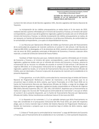 _____________________________________________________________________________
__
“Decenio de la Igualdad de Oportunidad para Mujeres y Hombres”
“Año del Diálogo y la Reconciliación Nacional”
DICTAMEN DEL PROYECTO DE LEY 3282/2018-PE QUE
PROPONE LA LEY DE PRESUPUESTO DEL SECTOR
PÚBLICO PARA EL AÑO FISCAL 2019
68
COMISIÓN DE PRESUPUESTO Y CUENTA GENERAL DE LA REPÚBLICA
numeral 16.4 del artículo 16 del Decreto Legislativo 1441, Decreto Legislativo del Sistema Nacional de
Tesorería.
La incorporación de los créditos presupuestarios se realiza hasta el 31 de marzo de 2019,
mediante decreto supremo refrendado por el ministro de Economía y Finanzas y el ministro del sector
correspondiente, y para el caso de los gobiernos regionales y gobiernos locales solo con el refrendo del
ministro de Economía y Finanzas. La referida incorporación de créditos presupuestarios se realiza, de
ser necesario, en fuentes de financiamiento distintas a la de Recursos Ordinarios, de conformidad con
la normatividad correspondiente, y se sujeta a la disponibilidad de recursos.
2. Los Recursos por Operaciones Oficiales de Crédito que formaron parte del financiamiento
de la continuidad de proyectos de inversión conforme al numeral 2.1 del artículo 2 del Decreto de
Urgencia 004-2018, no devengados al 31 de diciembre de 2018, revierten al tesoro público durante el
mes de enero de 2019, quedando autorizado el Ministerio de Economía y Finanzas a ejecutar dicha
reversión, a través de la Dirección General del Tesoro Público.
Facúltase al Poder Ejecutivo para que, mediante decreto supremo refrendado por el ministro
de Economía y Finanzas y el ministro del sector correspondiente, y para el caso de los gobiernos
regionales y gobiernos locales solo con el refrendo del ministro de Economía y Finanzas, autorice la
incorporación de los recursos no utilizados de acuerdo al numeral 2.4 del artículo 2 del Decreto de
Urgencia 004-2018, en el presupuesto institucional de los pliegos del Gobierno Nacional, gobiernos
regionales y gobiernos locales, en la fuente de financiamiento Recursos por Operaciones Oficiales de
Crédito, para ser destinados a financiar la ejecución de proyectos de inversión y/o lo establecido en la
presente disposición.
3. Para garantizar, en el año 2019 la continuidad de las inversiones bajo el ámbito del Sistema
Nacional de Programación Multianual y Gestión de Inversiones y de los proyectos que no se
encuentran bajo el ámbito de dicho sistema, que fueron financiados en el Año Fiscal 2018 con la
fuente de financiamiento Recursos por Operaciones Oficiales de Crédito, a cargo de los pliegos del
Gobierno Nacional, gobiernos regionales y gobiernos locales comprendidos en el Decreto de Urgencia
006-2018 y Decretos Supremos 109, 117, 136, 149 y 150-2018-EF, dispónese que su financiamiento se
realiza con cargo a los recursos del “Fondo para la continuidad de las inversiones” a los que se refiere
el numeral 5 de la presente disposición, por la fuente de financiamiento Recursos por Operaciones
Oficiales de Crédito. Dichas transferencias se efectúan hasta el 31 de marzo de 2019.
4. Lo dispuesto en los numerales 1, 2 y 3 es aplicable siempre que dicho financiamiento no
haya sido considerado en el presupuesto institucional del Año Fiscal 2019, por parte del respectivo
pliego, para la misma inversión bajo el ámbito del Sistema Nacional de Programación Multianual y
Gestión de Inversiones o proyecto que no se encuentran bajo el ámbito de dicho sistema, según
corresponda.
5. Créase el “Fondo para la continuidad de las inversiones” a cargo del Ministerio de Economía
y Finanzas, para el financiamiento de lo establecido en los numerales 1 y 3 de la presente disposición,
 
