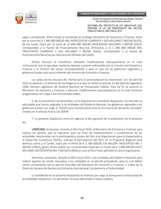 _____________________________________________________________________________
__
“Decenio de la Igualdad de Oportunidad para Mujeres y Hombres”
“Año del Diálogo y la Reconciliación Nacional”
DICTAMEN DEL PROYECTO DE LEY 3282/2018-PE QUE
PROPONE LA LEY DE PRESUPUESTO DEL SECTOR
PÚBLICO PARA EL AÑO FISCAL 2019
69
COMISIÓN DE PRESUPUESTO Y CUENTA GENERAL DE LA REPÚBLICA
según corresponda. Dicho Fondo se constituye en el pliego Ministerio de Economía y Finanzas, hasta
por la suma de S/ 1 946 000 000,00 (MIL NOVECIENTOS CUARENTA Y SEIS MILLONES Y 00/100 SOLES),
de los cuales hasta por la suma de S/ 600 000 000,00 (SEISCIENTOS MILLONES Y 00/100 SOLES)
corresponden a la fuente de financiamiento Recursos Ordinarios, y S/ 1 346 000 000,00 (MIL
TRESCIENTOS CUARENTA Y SEIS MILLONES Y 00/100 SOLES), corresponden a la fuente de
financiamiento Recursos por Operaciones Oficiales de Crédito.
Dichos recursos se transfieren mediante modificaciones presupuestarias en el nivel
institucional, que se aprueban mediante decreto supremo refrendado por el ministro de Economía y
Finanzas y el ministro del sector correspondiente, y para el caso de los gobiernos regionales y
gobiernos locales solo con el refrendo del ministro de Economía y Finanzas.
Los saldos de los recursos del “Fondo para la continuidad de las inversiones” al 1 de abril de
2019 se destinan a la Reserva de Contingencia a la que se refiere el artículo 53 del Decreto Legislativo
1440, Decreto Legislativo del Sistema Nacional de Presupuesto Público. Para tal fin se autoriza al
Ministerio de Economía y Finanzas a efectuar modificaciones presupuestarias en el nivel funcional
programático con cargo a los mencionados saldos.
6. No se encuentran comprendidos, en lo dispuesto en la presente disposición, los recursos no
ejecutados que fueron asignados a las entidades del Gobierno Nacional, los gobiernos regionales y los
gobiernos locales con cargo al “Fondo para intervenciones ante la ocurrencia de desastres naturales”
creado por el artículo 4 de la Ley 30458.
7. La presente disposición entra en vigencia al día siguiente de la publicación de la presente
ley.
UNDÉCIMA.UNDÉCIMA.UNDÉCIMA.UNDÉCIMA. Autorízase, durante el Año Fiscal 2019, al Ministerio de Economía y Finanzas para
realizar los aportes que se requieran para los fines de implementación y cumplimiento de las
actividades relacionadas con la participación y acceso del Perú a la Organización para la Cooperación y
el Desarrollo Económico (OCDE), incluida la participación del Perú en el Programa Regional para
América Latina y el Caribe, hasta por el límite de € 1 300 000,00 (UN MILLÓN TRESCIENTOS MIL Y
00/100 EUROS). Dicho monto podría ser incrementado hasta por el monto de € 7 800 000,00 (SIETE
MILLONES OCHOCIENTOS MIL Y 00/100 EUROS) en caso el Perú fuera admitido en dicha organización.
Asimismo, autorízase, durante el Año Fiscal 2019, a las entidades del Gobierno Nacional para
realizar aportes de similar naturaleza a los señalados en el párrafo precedente, para lo cual deben
contar previamente con la opinión favorable del Ministerio de Economía y Finanzas, a través de la
Dirección General de Asuntos de Economía Internacional, Competencia y Productividad.
Lo establecido en la presente disposición se financia con cargo al presupuesto institucional de
las entidades respectivas, sin demandar recursos adicionales al tesoro público.
 