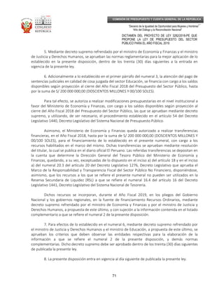 _____________________________________________________________________________
__
“Decenio de la Igualdad de Oportunidad para Mujeres y Hombres”
“Año del Diálogo y la Reconciliación Nacional”
DICTAMEN DEL PROYECTO DE LEY 3282/2018-PE QUE
PROPONE LA LEY DE PRESUPUESTO DEL SECTOR
PÚBLICO PARA EL AÑO FISCAL 2019
71
COMISIÓN DE PRESUPUESTO Y CUENTA GENERAL DE LA REPÚBLICA
5. Mediante decreto supremo refrendado por el ministro de Economía y Finanzas y el ministro
de Justicia y Derechos Humanos, se aprueban las normas reglamentarias para la mejor aplicación de lo
establecido en la presente disposición, dentro de los treinta (30) días siguientes a la entrada en
vigencia de la presente ley.
6. Adicionalmente a lo establecido en el primer párrafo del numeral 3, la atención del pago de
sentencias judiciales en calidad de cosa juzgada del sector Educación, se financia con cargo a los saldos
disponibles según proyección al cierre del Año Fiscal 2018 del Presupuesto del Sector Público, hasta
por la suma de S/ 200 000 000,00 (DOSCIENTOS MILLONES Y 00/100 SOLES).
Para tal efecto, se autoriza a realizar modificaciones presupuestarias en el nivel institucional a
favor del Ministerio de Economía y Finanzas, con cargo a los saldos disponibles según proyección al
cierre del Año Fiscal 2018 del Presupuesto del Sector Público, las que se aprueban mediante decreto
supremo, y utilizando, de ser necesario, el procedimiento establecido en el artículo 54 del Decreto
Legislativo 1440, Decreto Legislativo del Sistema Nacional de Presupuesto Público.
Asimismo, el Ministerio de Economía y Finanzas queda autorizado a realizar transferencias
financieras, en el Año Fiscal 2018, hasta por la suma de S/ 200 000 000,00 (DOSCIENTOS MILLONES Y
00/100 SOLES), para el financiamiento de lo establecido en el presente numeral, con cargo a los
recursos habilitados en el marco del mismo. Dichas transferencias se aprueban mediante resolución
del titular, la cual se publica en el diario oficial El Peruano. Las referidas transferencias se depositan en
la cuenta que determine la Dirección General del Tesoro Público del Ministerio de Economía y
Finanzas, quedando, a su vez, exceptuadas de lo dispuesto en el inciso a) del artículo 18 y en el inciso
a) del numeral 20.3 del artículo 20 del Decreto Legislativo 1276, Decreto Legislativo que aprueba el
Marco de la Responsabilidad y Transparencia Fiscal del Sector Público No Financiero, disponiéndose,
asimismo, que los recursos a los que se refiere el presente numeral no pueden ser utilizados en la
Reserva Secundaria de Liquidez (RSL) a que se refiere el numeral 16.4 del artículo 16 del Decreto
Legislativo 1441, Decreto Legislativo del Sistema Nacional de Tesorería.
Dichos recursos se incorporan, durante el Año Fiscal 2019, en los pliegos del Gobierno
Nacional y los gobiernos regionales, en la fuente de financiamiento Recursos Ordinarios, mediante
decreto supremo refrendado por el ministro de Economía y Finanzas y por el ministro de Justicia y
Derechos Humanos, a propuesta de este último, y con sujeción a la información contenida en el listado
complementario a que se refiere el numeral 2 de la presente disposición.
7. Para efectos de lo establecido en el numeral 6, mediante decreto supremo refrendado por
el ministro de Justicia y Derechos Humanos y el ministro de Educación, a propuesta de este último, se
aprueban los criterios que deben observar las entidades respectivas para la elaboración de la
información a que se refiere el numeral 2 de la presente disposición, y demás normas
complementarias. Dicho decreto supremo debe ser aprobado dentro de los treinta (30) días siguientes
de publicada la presente ley.
8. La presente disposición entra en vigencia al día siguiente de publicada la presente ley.
 