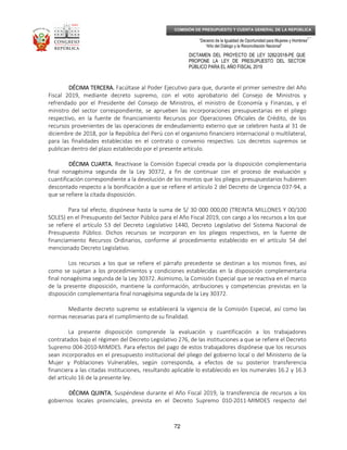 _____________________________________________________________________________
__
“Decenio de la Igualdad de Oportunidad para Mujeres y Hombres”
“Año del Diálogo y la Reconciliación Nacional”
DICTAMEN DEL PROYECTO DE LEY 3282/2018-PE QUE
PROPONE LA LEY DE PRESUPUESTO DEL SECTOR
PÚBLICO PARA EL AÑO FISCAL 2019
72
COMISIÓN DE PRESUPUESTO Y CUENTA GENERAL DE LA REPÚBLICA
DÉCIMA TERCERA.DÉCIMA TERCERA.DÉCIMA TERCERA.DÉCIMA TERCERA. Facúltase al Poder Ejecutivo para que, durante el primer semestre del Año
Fiscal 2019, mediante decreto supremo, con el voto aprobatorio del Consejo de Ministros y
refrendado por el Presidente del Consejo de Ministros, el ministro de Economía y Finanzas, y el
ministro del sector correspondiente, se aprueben las incorporaciones presupuestarias en el pliego
respectivo, en la fuente de financiamiento Recursos por Operaciones Oficiales de Crédito, de los
recursos provenientes de las operaciones de endeudamiento externo que se celebren hasta al 31 de
diciembre de 2018, por la República del Perú con el organismo financiero internacional o multilateral,
para las finalidades establecidas en el contrato o convenio respectivo. Los decretos supremos se
publican dentro del plazo establecido por el presente artículo.
DÉCIMA CUARTA.DÉCIMA CUARTA.DÉCIMA CUARTA.DÉCIMA CUARTA. Reactívase la Comisión Especial creada por la disposición complementaria
final nonagésima segunda de la Ley 30372, a fin de continuar con el proceso de evaluación y
cuantificación correspondiente a la devolución de los montos que los pliegos presupuestarios hubieren
descontado respecto a la bonificación a que se refiere el artículo 2 del Decreto de Urgencia 037-94, a
que se refiere la citada disposición.
Para tal efecto, dispónese hasta la suma de S/ 30 000 000,00 (TREINTA MILLONES Y 00/100
SOLES) en el Presupuesto del Sector Público para el Año Fiscal 2019, con cargo a los recursos a los que
se refiere el artículo 53 del Decreto Legislativo 1440, Decreto Legislativo del Sistema Nacional de
Presupuesto Público. Dichos recursos se incorporan en los pliegos respectivos, en la fuente de
financiamiento Recursos Ordinarios, conforme al procedimiento establecido en el artículo 54 del
mencionado Decreto Legislativo.
Los recursos a los que se refiere el párrafo precedente se destinan a los mismos fines, así
como se sujetan a los procedimientos y condiciones establecidas en la disposición complementaria
final nonagésima segunda de la Ley 30372. Asimismo, la Comisión Especial que se reactiva en el marco
de la presente disposición, mantiene la conformación, atribuciones y competencias previstas en la
disposición complementaria final nonagésima segunda de la Ley 30372.
Mediante decreto supremo se establecerá la vigencia de la Comisión Especial, así como las
normas necesarias para el cumplimiento de su finalidad.
La presente disposición comprende la evaluación y cuantificación a los trabajadores
contratados bajo el régimen del Decreto Legislativo 276, de las instituciones a que se refiere el Decreto
Supremo 004-2010-MIMDES. Para efectos del pago de estos trabajadores dispónese que los recursos
sean incorporados en el presupuesto institucional del pliego del gobierno local o del Ministerio de la
Mujer y Poblaciones Vulnerables, según corresponda, a efectos de su posterior transferencia
financiera a las citadas instituciones, resultando aplicable lo establecido en los numerales 16.2 y 16.3
del artículo 16 de la presente ley.
DÉCIMA QUINTA.DÉCIMA QUINTA.DÉCIMA QUINTA.DÉCIMA QUINTA. Suspéndese durante el Año Fiscal 2019, la transferencia de recursos a los
gobiernos locales provinciales, prevista en el Decreto Supremo 010-2011-MIMDES respecto del
 