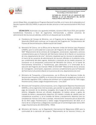 _____________________________________________________________________________
__
“Decenio de la Igualdad de Oportunidad para Mujeres y Hombres”
“Año del Diálogo y la Reconciliación Nacional”
DICTAMEN DEL PROYECTO DE LEY 3282/2018-PE QUE
PROPONE LA LEY DE PRESUPUESTO DEL SECTOR
PÚBLICO PARA EL AÑO FISCAL 2019
73
COMISIÓN DE PRESUPUESTO Y CUENTA GENERAL DE LA REPÚBLICA
servicio Wawa Wasi, encargándose al Programa Nacional Cuna Más, en el marco de lo estipulado en el
Decreto Supremo 003-2012-MIDIS, la ejecución de tales servicios a nivel nacional durante el Año Fiscal
2019.
DÉCIMA SEXTA.DÉCIMA SEXTA.DÉCIMA SEXTA.DÉCIMA SEXTA. Autorízase a las siguientes entidades, durante el Año Fiscal 2019, para aprobar
transferencias financieras a favor de organismos internacionales y celebrar convenios de
administración de recursos y/o adendas, conforme a lo dispuesto por la Ley 30356:
a) Presidencia del Consejo de Ministros, con el Programa de las Naciones Unidas para el
Desarrollo (PNUD) para continuar con la ejecución del Programa de “Fortalecimiento del
Proceso de Descentralización y Modernización del Estado”.
b) Ministerio de Cultura, con la Oficina de las Naciones Unidas de Servicios para Proyectos
(UNOPS), para la continuidad de la ejecución del Programa de Inversión PROG-10-2014-
SNIP “Mejoramiento de los servicios de investigación, conservación, exposición y servicios
complementarios para la Protección del Patrimonio Cultural de la Nación en la provincia
de Lima, departamento de Lima”. Asimismo, dispónese que los recursos no ejecutados en
el marco de los convenios de administración de recursos referidos en el presente inciso,
por cumplimiento del plazo vigente, disolución o resolución de los citados convenios, se
incorporan en el presupuesto institucional del Ministerio de Cultura, en la fuente de
financiamiento Donaciones y Transferencias, para destinarlos a la continuidad de la
ejecución del Programa de Inversión PROG-10-2014-SNIP “Mejoramiento de los servicios
de investigación, conservación, exposición y servicios complementarios para la Protección
del Patrimonio Cultural de la Nación en la provincia de Lima, departamento de Lima”.
c) Ministerio de Transportes y Comunicaciones, con la Oficina de las Naciones Unidas de
Servicios para Proyectos (UNOPS), en el marco de la autorización otorgada por el artículo 4
del Decreto Legislativo 1335, a efectos de contribuir con la realización de los “XVIII Juegos
Panamericanos y Sextos Juegos Parapanamericanos - Lima 2019”.
d) Ministerio de Transportes y Comunicaciones, con la Organización Deportiva Panamericana
(ODEPA), y otros organismos internacionales, para atender las siguientes actividades: (a) el
pago de concesión de los derechos otorgados; (b) el pago de los honorarios de jueces,
árbitros, delegados técnicos y/u oficiales designados; (c) boletos aéreos y gastos de
traslado de bienes y equipamiento deportivo; (d) traslado y estadía de caballos para las
competencias ecuestres; y, (e) el traslado de bienes y equipamiento deportivo para las
competencias náuticas como vela y canotaje; intervenciones necesarias para el desarrollo
de los XVIII Juegos Panamericanos y Sextos Juegos Parapanamericanos del 2019, en el
marco de los compromisos y obligaciones asumidos por el Comité Organizador de los XVIII
Juegos Panamericanos del 2019 (COPAL - PERÚ).
e)e)e)e) Ministerio del Interior, con la Organización Internacional de Migraciones (OIM) para la
continuidad de la ejecución del proyecto “Mejoramiento de los Servicios Críticos y de
 