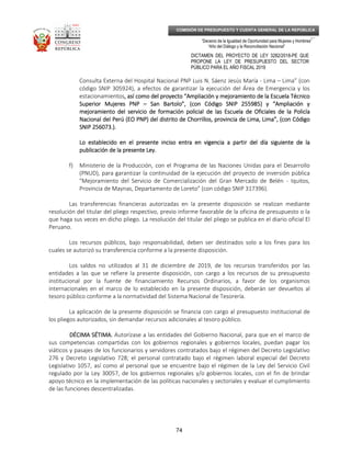 _____________________________________________________________________________
__
“Decenio de la Igualdad de Oportunidad para Mujeres y Hombres”
“Año del Diálogo y la Reconciliación Nacional”
DICTAMEN DEL PROYECTO DE LEY 3282/2018-PE QUE
PROPONE LA LEY DE PRESUPUESTO DEL SECTOR
PÚBLICO PARA EL AÑO FISCAL 2019
74
COMISIÓN DE PRESUPUESTO Y CUENTA GENERAL DE LA REPÚBLICA
Consulta Externa del Hospital Nacional PNP Luis N. Sáenz Jesús María - Lima – Lima” (con
código SNIP 305924), a efectos de garantizar la ejecución del Área de Emergencia y los
estacionamientos, así como del proyecto “Ampliación y mejoramiento de la Escuela Técnico, así como del proyecto “Ampliación y mejoramiento de la Escuela Técnico, así como del proyecto “Ampliación y mejoramiento de la Escuela Técnico, así como del proyecto “Ampliación y mejoramiento de la Escuela Técnico
Superior Mujeres PNPSuperior Mujeres PNPSuperior Mujeres PNPSuperior Mujeres PNP –––– San Bartolo”, (con Código SNIP 255985) y “San Bartolo”, (con Código SNIP 255985) y “San Bartolo”, (con Código SNIP 255985) y “San Bartolo”, (con Código SNIP 255985) y “Ampliación yAmpliación yAmpliación yAmpliación y
mejoramiento del servicio de formación policial de las Escuela de Oficiales de la Policíamejoramiento del servicio de formación policial de las Escuela de Oficiales de la Policíamejoramiento del servicio de formación policial de las Escuela de Oficiales de la Policíamejoramiento del servicio de formación policial de las Escuela de Oficiales de la Policía
Nacional del Perú (EO PNP) del distrito de Chorrillos, provincia de Lima, Lima”, (con CódigoNacional del Perú (EO PNP) del distrito de Chorrillos, provincia de Lima, Lima”, (con CódigoNacional del Perú (EO PNP) del distrito de Chorrillos, provincia de Lima, Lima”, (con CódigoNacional del Perú (EO PNP) del distrito de Chorrillos, provincia de Lima, Lima”, (con Código
SNIP 256073.).SNIP 256073.).SNIP 256073.).SNIP 256073.).
Lo establecido en el presente inciso entraLo establecido en el presente inciso entraLo establecido en el presente inciso entraLo establecido en el presente inciso entra en vigencia a partir del día siguiente de laen vigencia a partir del día siguiente de laen vigencia a partir del día siguiente de laen vigencia a partir del día siguiente de la
publicación de la presente Ley.publicación de la presente Ley.publicación de la presente Ley.publicación de la presente Ley.
f) Ministerio de la Producción, con el Programa de las Naciones Unidas para el Desarrollo
(PNUD), para garantizar la continuidad de la ejecución del proyecto de inversión pública
"Mejoramiento del Servicio de Comercialización del Gran Mercado de Belén - Iquitos,
Provincia de Maynas, Departamento de Loreto" (con código SNIP 317396).
Las transferencias financieras autorizadas en la presente disposición se realizan mediante
resolución del titular del pliego respectivo, previo informe favorable de la oficina de presupuesto o la
que haga sus veces en dicho pliego. La resolución del titular del pliego se publica en el diario oficial El
Peruano.
Los recursos públicos, bajo responsabilidad, deben ser destinados solo a los fines para los
cuales se autorizó su transferencia conforme a la presente disposición.
Los saldos no utilizados al 31 de diciembre de 2019, de los recursos transferidos por las
entidades a las que se refiere la presente disposición, con cargo a los recursos de su presupuesto
institucional por la fuente de financiamiento Recursos Ordinarios, a favor de los organismos
internacionales en el marco de lo establecido en la presente disposición, deberán ser devueltos al
tesoro público conforme a la normatividad del Sistema Nacional de Tesorería.
La aplicación de la presente disposición se financia con cargo al presupuesto institucional de
los pliegos autorizados, sin demandar recursos adicionales al tesoro público.
DÉCIMA SÉTIMADÉCIMA SÉTIMADÉCIMA SÉTIMADÉCIMA SÉTIMA.... Autorízase a las entidades del Gobierno Nacional, para que en el marco de
sus competencias compartidas con los gobiernos regionales y gobiernos locales, puedan pagar los
viáticos y pasajes de los funcionarios y servidores contratados bajo el régimen del Decreto Legislativo
276 y Decreto Legislativo 728; el personal contratado bajo el régimen laboral especial del Decreto
Legislativo 1057, así como al personal que se encuentre bajo el régimen de la Ley del Servicio Civil
regulado por la Ley 30057, de los gobiernos regionales y/o gobiernos locales, con el fin de brindar
apoyo técnico en la implementación de las políticas nacionales y sectoriales y evaluar el cumplimiento
de las funciones descentralizadas.
 