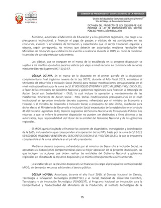 _____________________________________________________________________________
__
“Decenio de la Igualdad de Oportunidad para Mujeres y Hombres”
“Año del Diálogo y la Reconciliación Nacional”
DICTAMEN DEL PROYECTO DE LEY 3282/2018-PE QUE
PROPONE LA LEY DE PRESUPUESTO DEL SECTOR
PÚBLICO PARA EL AÑO FISCAL 2019
75
COMISIÓN DE PRESUPUESTO Y CUENTA GENERAL DE LA REPÚBLICA
Asimismo, autorízase al Ministerio de Educación y a los gobiernos regionales, con cargo a su
presupuesto institucional, a financiar el pago de pasajes y viáticos de los participantes en los
concursos, eventos y actividades de formación y capacitación que el sector Educación organice y
ejecute, según corresponda, los mismos que deberán ser autorizados mediante resolución del
Ministerio de Educación que establezca los eventos a realizarse durante el 2019, así como la condición
y cantidad de participantes por cada evento.
Los viáticos que se otorguen en el marco de lo establecido en la presente disposición se
sujetan a los montos aprobados para los viáticos por viajes a nivel nacional en comisiones de servicios
mediante Decreto Supremo 007-2013-EF.
DÉCIMA OCTAVA.DÉCIMA OCTAVA.DÉCIMA OCTAVA.DÉCIMA OCTAVA. En el marco de lo dispuesto en el primer párrafo de la disposición
complementaria final trigésima novena de la Ley 30372, durante el Año Fiscal 2019, autorízase al
Ministerio de Desarrollo e Inclusión Social (MIDIS) para realizar modificaciones presupuestarias en el
nivel institucional hasta por la suma de S/ 37 000 000,00 (TREINTA Y SIETE MILLONES Y 00/100 SOLES),
a favor de las entidades del Gobierno Nacional y gobiernos regionales para financiar la Estrategia de
Acción Social con Sostenibilidad - EASS, la cual incluye la operación y mantenimiento de las
Plataformas Itinerantes de Acción Social - PIAS. Dichas modificaciones presupuestarias en el nivel
institucional se aprueban mediante decreto supremo, refrendado por el ministro de Economía y
Finanzas y el ministro de Desarrollo e Inclusión Social, a propuesta de este último, quedando para
dicho efecto el Ministerio de Desarrollo e Inclusión Social exceptuado de lo establecido en el artículo
49 del Decreto Legislativo 1440, Decreto Legislativo del Sistema Nacional de Presupuesto Público. Los
recursos a que se refiere la presente disposición no pueden ser destinados a fines distintos a los
autorizados, bajo responsabilidad del titular de la entidad del Gobierno Nacional y de los gobiernos
regionales.
El MIDIS queda facultado a financiar las acciones de diagnóstico, investigación y coordinación
de la EASS, incluyendo las que correspondan a la operación de las PIAS, hasta por la suma de S/ 2 021
619,00 (DOS MILLONES VEINTIÚN MIL SEISCIENTOS DIECINUEVE Y 00/100 SOLES), la que se encuentra
comprendida en la suma señalada en el párrafo precedente.
Mediante decreto supremo, refrendado por el ministro de Desarrollo e Inclusión Social, se
aprueban las disposiciones complementarias para la mejor aplicación de la presente disposición, las
que incluyen las acciones que deben realizar las entidades del Gobierno Nacional y gobiernos
regionales en el marco de la presente disposición y el monto correspondiente a ser transferido.
Lo establecido en la presente disposición se financia con cargo al presupuesto institucional del
MIDIS, sin demandar recursos adicionales al tesoro público.
DÉCIMA NOVENA.DÉCIMA NOVENA.DÉCIMA NOVENA.DÉCIMA NOVENA. Autorízase, durante el año fiscal 2019, al Consejo Nacional de Ciencia,
Tecnología e Innovación Tecnológica (CONCYTEC) y al Fondo Nacional de Desarrollo Científico,
Tecnológico y de Innovación Tecnológica (FONDECYT), al Programa Nacional de Innovación para la
Competitividad y Productividad del Ministerio de la Producción, al Instituto Tecnológico de la
 