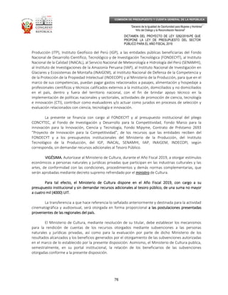 _____________________________________________________________________________
__
“Decenio de la Igualdad de Oportunidad para Mujeres y Hombres”
“Año del Diálogo y la Reconciliación Nacional”
DICTAMEN DEL PROYECTO DE LEY 3282/2018-PE QUE
PROPONE LA LEY DE PRESUPUESTO DEL SECTOR
PÚBLICO PARA EL AÑO FISCAL 2019
76
COMISIÓN DE PRESUPUESTO Y CUENTA GENERAL DE LA REPÚBLICA
Producción (ITP), Instituto Geofísico del Perú (IGP), a las entidades públicas beneficiarias del Fondo
Nacional de Desarrollo Científico, Tecnológico y de Investigación Tecnológica (FONDECYT), al Instituto
Nacional de la Calidad (INACAL), al Servicio Nacional de Meteorología e Hidrología del Perú (SENAMHI),
al Instituto de Investigaciones de la Amazonía Peruana (IIAP), al Instituto Nacional de Investigación en
Glaciares y Ecosistemas de Montaña (INAIGEM), al Instituto Nacional de Defensa de la Competencia y
de la Protección de la Propiedad Intelectual (INDECOPI) y al Ministerio de la Producción, para que en el
marco de sus competencias, puedan pagar gastos relacionados a pasajes, alimentación y hospedaje a
profesionales científicos y técnicos calificados externos a la institución, domiciliados y no domiciliados
en el país, dentro y fuera del territorio nacional, con el fin de brindar apoyo técnico en la
implementación de políticas nacionales y sectoriales, actividades de promoción de ciencia, tecnología
e innovación (CTI), contribuir como evaluadores y/o actuar como jurados en procesos de selección y
evaluación relacionados con ciencia, tecnología e innovación.
La presente se financia con cargo al FONDECYT y al presupuesto institucional del pliego
CONCYTEC, al Fondo de Investigación y Desarrollo para la Competitividad, Fondo Marco para la
innovación para la Innovación, Ciencia y Tecnología, Fondo Mipyme, Contrato de Préstamo 2693
“Proyecto de Innovación para la Competitividad”, de los recursos que las entidades reciben del
FONDECYT y a los presupuestos institucionales del Ministerio de la Producción, del Instituto
Tecnológico de la Producción, del IGP, INACAL, SENAMHI, IIAP, INAIGEM, INDECOPI, según
corresponda, sin demandar recursos adicionales al Tesoro Público.
VIGÉSIMA.VIGÉSIMA.VIGÉSIMA.VIGÉSIMA. Autorízase al Ministerio de Cultura, durante el Año Fiscal 2019, a otorgar estímulos
económicos a personas naturales y jurídicas privadas que participan en las industrias culturales y las
artes, de conformidad con las condiciones, procedimientos y demás normas complementarias, que
serán aprobadas mediante decreto supremo refrendado por el ministroministroministroministro de Cultura.
Para tal efecto, el Ministerio de Cultura dispone en el Año Fiscal 2019, con cargo a suPara tal efecto, el Ministerio de Cultura dispone en el Año Fiscal 2019, con cargo a suPara tal efecto, el Ministerio de Cultura dispone en el Año Fiscal 2019, con cargo a suPara tal efecto, el Ministerio de Cultura dispone en el Año Fiscal 2019, con cargo a su
presupuesto institucional y sin demandar recursos adicionales al tesoropresupuesto institucional y sin demandar recursos adicionales al tesoropresupuesto institucional y sin demandar recursos adicionales al tesoropresupuesto institucional y sin demandar recursos adicionales al tesoro público, de una suma no mayorpúblico, de una suma no mayorpúblico, de una suma no mayorpúblico, de una suma no mayor
a cuatro mil (4000) UIT.a cuatro mil (4000) UIT.a cuatro mil (4000) UIT.a cuatro mil (4000) UIT.
La transferencia a que hace referencia lo señalado anteriormente y destinada para la actividad
cinematográfica y audiovisual, será otorgada en forma proporcional a las postulaciones presentadasa las postulaciones presentadasa las postulaciones presentadasa las postulaciones presentadas
provenientes de las regionales del país.provenientes de las regionales del país.provenientes de las regionales del país.provenientes de las regionales del país.
El Ministerio de Cultura, mediante resolución de su titular, debe establecer los mecanismos
para la rendición de cuentas de los recursos otorgados mediante subvenciones a las personas
naturales y jurídicas privadas, así como para la evaluación por parte de dicho Ministerio de los
resultados alcanzados y los beneficios generados por el otorgamiento de las subvenciones autorizadas
en el marco de lo establecido por la presente disposición. Asimismo, el Ministerio de Cultura publica,
semestralmente, en su portal institucional, la relación de los beneficiarios de las subvenciones
otorgadas conforme a la presente disposición.
 