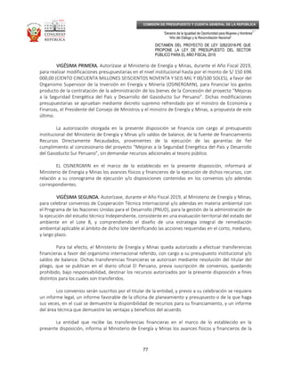 _____________________________________________________________________________
__
“Decenio de la Igualdad de Oportunidad para Mujeres y Hombres”
“Año del Diálogo y la Reconciliación Nacional”
DICTAMEN DEL PROYECTO DE LEY 3282/2018-PE QUE
PROPONE LA LEY DE PRESUPUESTO DEL SECTOR
PÚBLICO PARA EL AÑO FISCAL 2019
77
COMISIÓN DE PRESUPUESTO Y CUENTA GENERAL DE LA REPÚBLICA
VIGÉSIMA PRIMERA.VIGÉSIMA PRIMERA.VIGÉSIMA PRIMERA.VIGÉSIMA PRIMERA. Autorízase al Ministerio de Energía y Minas, durante el Año Fiscal 2019,
para realizar modificaciones presupuestarias en el nivel institucional hasta por el monto de S/ 150 696
000,00 (CIENTO CINCUENTA MILLONES SEISCIENTOS NOVENTA Y SEIS MIL Y 00/100 SOLES), a favor del
Organismo Supervisor de la Inversión en Energía y Minería (OSINERGMIN), para financiar los gastos
producto de la contratación de la administración de los bienes de la Concesión del proyecto “Mejoras
a la Seguridad Energética del País y Desarrollo del Gasoducto Sur Peruano”. Dichas modificaciones
presupuestarias se aprueban mediante decreto supremo refrendado por el ministro de Economía y
Finanzas, el Presidente del Consejo de Ministros y el ministro de Energía y Minas, a propuesta de este
último.
La autorización otorgada en la presente disposición se financia con cargo al presupuesto
institucional del Ministerio de Energía y Minas y/o saldos de balance, de la fuente de financiamiento
Recursos Directamente Recaudados, provenientes de la ejecución de las garantías de fiel
cumplimiento al concesionario del proyecto “Mejoras a la Seguridad Energética del País y Desarrollo
del Gasoducto Sur Peruano”, sin demandar recursos adicionales al tesoro público.
EL OSINERGMIN en el marco de lo establecido en la presente disposición, informará al
Ministerio de Energía y Minas los avances físicos y financieros de la ejecución de dichos recursos, con
relación a su cronograma de ejecución y/o disposiciones contenidas en los convenios y/o adendas
correspondientes.
VIGÉSIMA SEGUNDA.VIGÉSIMA SEGUNDA.VIGÉSIMA SEGUNDA.VIGÉSIMA SEGUNDA. Autorízase, durante el Año Fiscal 2019, al Ministerio de Energía y Minas,
para celebrar convenios de Cooperación Técnica Internacional y/o adendas en materia ambiental con
el Programa de las Naciones Unidas para el Desarrollo (PNUD), para la gestión de la administración de
la ejecución del estudio técnico Independiente, consistente en una evaluación territorial del estado del
ambiente en el Lote 8, y comprendiendo el diseño de una estrategia integral de remediación
ambiental aplicable al ámbito de dicho lote identificando las acciones requeridas en el corto, mediano,
y largo plazo.
Para tal efecto, el Ministerio de Energía y Minas queda autorizado a efectuar transferencias
financieras a favor del organismo internacional referido, con cargo a su presupuesto institucional y/o
saldos de balance. Dichas transferencias financieras se autorizan mediante resolución del titular del
pliego, que se publican en el diario oficial El Peruano, previa suscripción de convenios, quedando
prohibido, bajo responsabilidad, destinar los recursos autorizados por la presente disposición a fines
distintos para los cuales son transferidos.
Los convenios serán suscritos por el titular de la entidad, y previo a su celebración se requiere
un informe legal, un informe favorable de la oficina de planeamiento y presupuesto o de la que haga
sus veces, en el cual se demuestre la disponibilidad de recursos para su financiamiento, y un informe
del área técnica que demuestre las ventajas y beneficios del acuerdo.
La entidad que recibe las transferencias financieras en el marco de lo establecido en la
presente disposición, informa al Ministerio de Energía y Minas los avances físicos y financieros de la
 