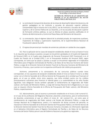 _____________________________________________________________________________
__
“Decenio de la Igualdad de Oportunidad para Mujeres y Hombres”
“Año del Diálogo y la Reconciliación Nacional”
DICTAMEN DEL PROYECTO DE LEY 3282/2018-PE QUE
PROPONE LA LEY DE PRESUPUESTO DEL SECTOR
PÚBLICO PARA EL AÑO FISCAL 2019
8
COMISIÓN DE PRESUPUESTO Y CUENTA GENERAL DE LA REPÚBLICA
j) La contratación temporal de docentes de las áreas de desempeño laboral de docencia y de
gestión pedagógica en los institutos y escuelas de educación superior públicas,
comprendidos bajo el alcance de la Ley 30512, Ley de Institutos y Escuelas de Educación
Superior y de la Carrera Pública de sus Docentes, y en las escuelas de educación superior
de formación artística públicas, la cual se efectúa en plazas vacantes codificadas en el
Sistema de Administración y Control de Plazas Nexus del Ministerio de Educación.
k) La contratación, bajo el régimen laboral de la actividad privada, de inspectores auxiliares,
inspectores de trabajo y supervisores inspectores, de la Superintendencia Nacional de
Fiscalización Laboral (Sunafil).
l) El ingreso de personal por mandato de sentencias judiciales en calidad de cosa juzgada.
8.2. Para la aplicación de los casos de excepción establecidos desde el inciso a) hasta el inciso
l), es requisito que las plazas o puestos a ocupar se encuentren aprobados en el Cuadro de Asignación
de Personal (CAP), en el Cuadro para Asignación de Personal Provisional (CAP Provisional) o en el
Cuadro de Puestos de la Entidad (CPE), y en el Presupuesto Analítico de Personal (PAP), según
corresponda, así como que las plazas o puestos a ocupar se encuentren registradas en el Aplicativo
Informático para el Registro Centralizado de Planillas y de Datos de los Recursos Humanos del Sector
Público a cargo de la Dirección General de Gestión Fiscal de los Recursos Humanos del Ministerio de
Economía y Finanzas, y que cuenten con la respectiva certificación del crédito presupuestario.
Asimismo, previamente a la convocatoria de los concursos públicos cuando estos
correspondan, en los supuestos de excepción establecidos desde el inciso a) hasta el inciso l), se debe
contar con el informe favorable de la Oficina General de Presupuesto de la entidad que financiará el
gasto, en el que se señale, entre otros aspectos, que dicha entidad cuenta con los créditos
presupuestarios suficientes para financiar el referido gasto y su sostenibilidad en los años fiscales
siguientes. Esta obligación resulta también aplicable al nombramiento de magistrados del Poder
Judicial y de fiscales del Ministerio Público, a cargo del Consejo Nacional de la Magistratura, en cuyo
caso se requiere informe favorable de la Oficina de Presupuesto del Poder Judicial y del Ministerio
Público, respectivamente.
8.3. Adicionalmente, para el ascenso o promoción establecido en el inciso c) del numeral 8.1.
en el caso de los profesores del Magisterio Nacional y docentes universitarios, para el nombramiento
de docentes universitarios al que se refiere el inciso d) del numeral 8.1., así como para el
nombramiento de magistrados del Poder Judicial y de fiscales del Ministerio Público, a cargo del
Consejo Nacional de la Magistratura, previo a la realización de dichas acciones de personal, es
necesario el informe favorable de la Dirección General de Presupuesto Público y el informe técnico de
la Dirección General de Gestión Fiscal de los Recursos Humanos vinculado a la información registrada
en el Aplicativo Informático para el Registro Centralizado de Planillas y de Datos de los Recursos
Humanos del Sector Público para el caso del Gobierno Nacional y los gobiernos regionales.
 