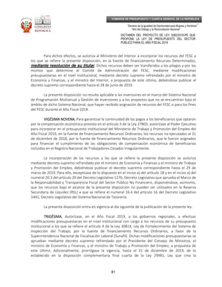 _____________________________________________________________________________
__
“Decenio de la Igualdad de Oportunidad para Mujeres y Hombres”
“Año del Diálogo y la Reconciliación Nacional”
DICTAMEN DEL PROYECTO DE LEY 3282/2018-PE QUE
PROPONE LA LEY DE PRESUPUESTO DEL SECTOR
PÚBLICO PARA EL AÑO FISCAL 2019
81
COMISIÓN DE PRESUPUESTO Y CUENTA GENERAL DE LA REPÚBLICA
Para dichos efectos, se autoriza al Ministerio del Interior a incorporar los recursos del FESC a
los que se refiere la presente disposición, en la fuente de financiamiento Recursos Determinados,
mediante resolución de su titular.... Dichos recursos deben ser transferidos a los pliegos y por los
montos que determine el Comité de Administración del FESC, mediante modificaciones
presupuestarias en el nivel institucional, mediante decreto supremo refrendado por el ministro de
Economía y Finanzas, y el ministro del Interior, a propuesta de este último, debiéndose publicar el
decreto supremo correspondiente hasta el 28 de junio de 2019.
La presente disposición no resulta aplicable a las inversiones en el marco del Sistema Nacional
de Programación Multianual y Gestión de Inversiones y a los proyectos que no se encuentran bajo el
ámbito de dicho Sistema Nacional, que hayan recibido asignación de recursos del FESC o para los fines
del FESC durante el Año Fiscal 2018.
VIGÉSIMA NOVENA.VIGÉSIMA NOVENA.VIGÉSIMA NOVENA.VIGÉSIMA NOVENA. Para garantizar la continuidad de los pagos a los beneficiarios que optaron
por la compensación económica previsto en el artículo 3 de la Ley 27803, autorízase al Poder Ejecutivo
para incorporar en el presupuesto institucional del Ministerio de Trabajo y Promoción del Empleo del
Año Fiscal 2019, en la fuente de financiamiento Recursos Ordinarios, los recursos no ejecutados al 31
de diciembre de 2018, por la fuente de financiamiento Recursos Ordinarios, que le fueron asignados
para financiar el cumplimiento de las obligaciones de compensación económica de beneficiarios
incluidos en el Registro Nacional de Trabajadores Cesados Irregularmente.
La incorporación de los recursos a los que se refiere la presente disposición se autoriza
mediante decreto supremo refrendado por el ministro de Economía y Finanzas y el ministro de Trabajo
y Promoción del Empleo, debiéndose publicar el decreto supremo correspondiente hasta el 29 de
marzo de 2019. Para ello, exceptúase de lo dispuesto en el inciso a) del artículo 18 y en el inciso a) del
numeral 20.3 del artículo 20 del Decreto Legislativo 1276, Decreto Legislativo que aprueba el Marco de
la Responsabilidad y Transparencia Fiscal del Sector Público No Financiero, disponiéndose, asimismo,
que los recursos bajo el alcance de la presente disposición no pueden ser utilizados en la Reserva
Secundaria de Liquidez (RSL) a que se refiere el numeral 16.4 del artículo 16 del Decreto Legislativo
1441, Decreto Legislativo del Sistema Nacional de Tesorería.
La presente disposición entra en vigencia al día siguiente de la publicación de la presente ley.
TRIGÉSIMA.TRIGÉSIMA.TRIGÉSIMA.TRIGÉSIMA. Autorízase, en el Año Fiscal 2019, a los gobiernos regionales, a efectuar
modificaciones presupuestarias en el nivel institucional con cargo a los recursos de su presupuesto
institucional a los que se refiere el artículo 4 de la Ley 30814, Ley de Fortalecimiento del Sistema de
Inspección del Trabajo, por la fuente de financiamiento Recursos Ordinarios, a favor de la
Superintendencia Nacional de Fiscalización Laboral (Sunafil). Dichas modificaciones presupuestarias se
aprueban mediante decreto supremo refrendado por el Presidente del Consejo de Ministros, el
ministro de Economía y Finanzas, y el ministro de Trabajo y Promoción del Empleo, a propuesta de
este último. Adicionalmente, prorrógase la vigencia, hasta el 31 de diciembre de 2019, de lo
establecido en la disposición complementaria final cuarta de la Ley 29981, Ley que crea la
 