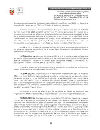 _____________________________________________________________________________
__
“Decenio de la Igualdad de Oportunidad para Mujeres y Hombres”
“Año del Diálogo y la Reconciliación Nacional”
DICTAMEN DEL PROYECTO DE LEY 3282/2018-PE QUE
PROPONE LA LEY DE PRESUPUESTO DEL SECTOR
PÚBLICO PARA EL AÑO FISCAL 2019
82
COMISIÓN DE PRESUPUESTO Y CUENTA GENERAL DE LA REPÚBLICA
Superintendencia Nacional de Fiscalización Laboral (Sunafil), modifica la Ley 28806, Ley General de
Inspección del Trabajo, y la Ley 27867, Ley Orgánica de gobiernos regionales.
Asimismo, autorízase a la Superintendencia Nacional de Fiscalización Laboral (SUNAFIL),
durante el Año Fiscal 2019, a realizar transferencias financieras, con cargo a los recursos de su
presupuesto institucional por la fuente de financiamiento Recursos Directamente Recaudados, a favor
de los gobiernos regionales, conforme a lo establecido en el artículo 7 de la Ley 30814, Ley de
Fortalecimiento del Sistema de Inspección del Trabajo. Dichas transferencias financieras se realizan
mediante resolución del titular del pliego Sunafil, previo informe favorable de la oficina de
presupuesto o la que haga sus veces en la entidad, y se publica en el diario oficial El Peruano.
Lo establecido en la presente disposición se financia con cargo al presupuesto institucional de
los gobiernos regionales respectivos y de la Sunafil, según corresponda, sin demandar recursos
adicionales al tesoro público.
TRIGÉSIMA PRIMERA.TRIGÉSIMA PRIMERA.TRIGÉSIMA PRIMERA.TRIGÉSIMA PRIMERA. Autorízase, durante el Año Fiscal 2019, la asimilación a la Policía Nacional
del Perú de personal profesional y técnico en servicios para el fortalecimiento institucional en materia
de salud, como oficiales y suboficiales de servicios, según corresponda, hasta por la suma de S/ 13 400
000,00 (TRECE MILLONES CUATROCIENTOS MIL Y 00/100 SOLES).
La presente disposición se financia con cargo al presupuesto institucional del Ministerio del
Interior, sin demandar recursos adicionales al tesoro público.
TRIGÉSIMA SEGUNDA.TRIGÉSIMA SEGUNDA.TRIGÉSIMA SEGUNDA.TRIGÉSIMA SEGUNDA. Dispónese que en el Presupuesto del Sector Público para el Año Fiscal
2019, en el pliego Gobierno Regional del departamento de Lambayeque, se han asignado recursos
hasta por la suma de S/ 139 695 000,00 (CIENTO TREINTA Y NUEVE MILLONES SEISCIENTOS NOVENTA
Y CINCO MIL Y 00/100 SOLES), por la fuente de financiamiento Recursos Ordinarios, exclusivamente,
para financiar el pago de la retribución por la prestación del servicio de trasvase de agua en el marco
de lo establecido en el contrato de concesión para la construcción, operación y mantenimiento de las
obras de Trasvase del Proyecto Olmos.
Los recursos a los que se refiere el párrafo precedente no pueden ser destinados, bajo
responsabilidad del titular de la entidad, a fines distintos a los señalados en la presente disposición.
TRIGÉSIMA TERCERA.TRIGÉSIMA TERCERA.TRIGÉSIMA TERCERA.TRIGÉSIMA TERCERA. Autorízase, durante el Año Fiscal 2019, al Poder Ejecutivo a incorporar
recursos en el presupuesto institucional de las entidades del Gobierno Nacional, los gobiernos
regionales y los gobiernos locales, según corresponda, con cargo a los mayores ingresos provenientes
de la fuente de financiamiento Recursos Ordinarios, para el financiamiento de las inversiones bajo el
ámbito del Sistema Nacional de Programación Multianual y Gestión de Inversiones y de los proyectos
que no se encuentran bajo el ámbito de dicho sistema, incluidos en el Plan Integral de la
Reconstrucción con Cambios en el marco de la Ley 30556, Ley que aprueba disposiciones de carácter
extraordinario para las intervenciones del Gobierno Nacional frente a desastres y que dispone la
creación de la Autoridad para la Reconstrucción con Cambios. Dicha incorporación se efectúa
 