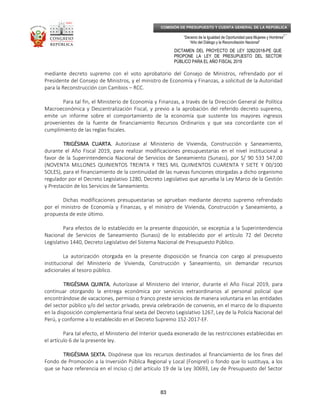 _____________________________________________________________________________
__
“Decenio de la Igualdad de Oportunidad para Mujeres y Hombres”
“Año del Diálogo y la Reconciliación Nacional”
DICTAMEN DEL PROYECTO DE LEY 3282/2018-PE QUE
PROPONE LA LEY DE PRESUPUESTO DEL SECTOR
PÚBLICO PARA EL AÑO FISCAL 2019
83
COMISIÓN DE PRESUPUESTO Y CUENTA GENERAL DE LA REPÚBLICA
mediante decreto supremo con el voto aprobatorio del Consejo de Ministros, refrendado por el
Presidente del Consejo de Ministros, y el ministro de Economía y Finanzas, a solicitud de la Autoridad
para la Reconstrucción con Cambios – RCC.
Para tal fin, el Ministerio de Economía y Finanzas, a través de la Dirección General de Política
Macroeconómica y Descentralización Fiscal, y previo a la aprobación del referido decreto supremo,
emite un informe sobre el comportamiento de la economía que sustente los mayores ingresos
provenientes de la fuente de financiamiento Recursos Ordinarios y que sea concordante con el
cumplimiento de las reglas fiscales.
TRIGÉSIMA CUARTA.TRIGÉSIMA CUARTA.TRIGÉSIMA CUARTA.TRIGÉSIMA CUARTA. Autorízase al Ministerio de Vivienda, Construcción y Saneamiento,
durante el Año Fiscal 2019, para realizar modificaciones presupuestarias en el nivel institucional a
favor de la Superintendencia Nacional de Servicios de Saneamiento (Sunass), por S/ 90 533 547,00
(NOVENTA MILLONES QUINIENTOS TREINTA Y TRES MIL QUINIENTOS CUARENTA Y SIETE Y 00/100
SOLES), para el financiamiento de la continuidad de las nuevas funciones otorgadas a dicho organismo
regulador por el Decreto Legislativo 1280, Decreto Legislativo que aprueba la Ley Marco de la Gestión
y Prestación de los Servicios de Saneamiento.
Dichas modificaciones presupuestarias se aprueban mediante decreto supremo refrendado
por el ministro de Economía y Finanzas, y el ministro de Vivienda, Construcción y Saneamiento, a
propuesta de este último.
Para efectos de lo establecido en la presente disposición, se exceptúa a la Superintendencia
Nacional de Servicios de Saneamiento (Sunass) de lo establecido por el artículo 72 del Decreto
Legislativo 1440, Decreto Legislativo del Sistema Nacional de Presupuesto Público.
La autorización otorgada en la presente disposición se financia con cargo al presupuesto
institucional del Ministerio de Vivienda, Construcción y Saneamiento, sin demandar recursos
adicionales al tesoro público.
TRIGÉSIMA QUINTA.TRIGÉSIMA QUINTA.TRIGÉSIMA QUINTA.TRIGÉSIMA QUINTA. Autorízase al Ministerio del Interior, durante el Año Fiscal 2019, para
continuar otorgando la entrega económica por servicios extraordinarios al personal policial que
encontrándose de vacaciones, permiso o franco preste servicios de manera voluntaria en las entidades
del sector público y/o del sector privado, previa celebración de convenio, en el marco de lo dispuesto
en la disposición complementaria final sexta del Decreto Legislativo 1267, Ley de la Policía Nacional del
Perú, y conforme a lo establecido en el Decreto Supremo 152-2017-EF.
Para tal efecto, el Ministerio del Interior queda exonerado de las restricciones establecidas en
el artículo 6 de la presente ley.
TRIGÉSIMA SEXTA.TRIGÉSIMA SEXTA.TRIGÉSIMA SEXTA.TRIGÉSIMA SEXTA. Dispónese que los recursos destinados al financiamiento de los fines del
Fondo de Promoción a la Inversión Pública Regional y Local (Foniprel) o fondo que lo sustituya, a los
que se hace referencia en el inciso c) del artículo 19 de la Ley 30693, Ley de Presupuesto del Sector
 