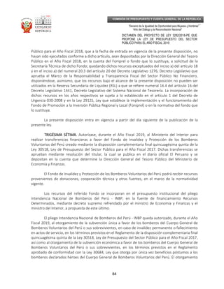 _____________________________________________________________________________
__
“Decenio de la Igualdad de Oportunidad para Mujeres y Hombres”
“Año del Diálogo y la Reconciliación Nacional”
DICTAMEN DEL PROYECTO DE LEY 3282/2018-PE QUE
PROPONE LA LEY DE PRESUPUESTO DEL SECTOR
PÚBLICO PARA EL AÑO FISCAL 2019
84
COMISIÓN DE PRESUPUESTO Y CUENTA GENERAL DE LA REPÚBLICA
Público para el Año Fiscal 2018, que a la fecha de entrada en vigencia de la presente disposición, no
hayan sido ejecutados conforme a dicho artículo, sean depositados por la Dirección General del Tesoro
Público en el Año Fiscal 2018, en la cuenta del Foniprel o fondo que lo sustituya, a solicitud de la
Secretaría Técnica de dicho Fondo; quedando dichos recursos exceptuados del inciso a) del artículo 18
y en el inciso a) del numeral 20.3 del artículo 20 del Decreto Legislativo 1276, Decreto Legislativo que
aprueba el Marco de la Responsabilidad y Transparencia Fiscal del Sector Público No Financiero,
disponiéndose, asimismo, que los recursos bajo el alcance de la presente disposición no pueden ser
utilizados en la Reserva Secundaria de Liquidez (RSL) a que se refiere numeral 16.4 del artículo 16 del
Decreto Legislativo 1441, Decreto Legislativo del Sistema Nacional de Tesorería. La incorporación de
dichos recursos en los años respectivos se sujeta a lo establecido en el artículo 1 del Decreto de
Urgencia 030-2008 y en la Ley 29125, Ley que establece la implementación y el funcionamiento del
Fondo de Promoción a la Inversión Pública Regional y Local (Foniprel) o en la normativa del fondo que
lo sustituya.
La presente disposición entra en vigencia a partir del día siguiente de la publicación de la
presente ley.
TRIGÉSIMA SÉTIMA.TRIGÉSIMA SÉTIMA.TRIGÉSIMA SÉTIMA.TRIGÉSIMA SÉTIMA. Autorízase, durante el Año Fiscal 2019, al Ministerio del Interior para
realizar transferencias financieras a favor del Fondo de Invalidez y Protección de los Bomberos
Voluntarios del Perú creado mediante la disposición complementaria final quincuagésima quinta de la
Ley 30518, Ley de Presupuesto del Sector Público para el Año Fiscal 2017. Dichas transferencias se
aprueban mediante resolución del titular, la cual se publica en el diario oficial El Peruano y se
depositan en la cuenta que determine la Dirección General del Tesoro Público del Ministerio de
Economía y Finanzas.
El Fondo de Invalidez y Protección de los Bomberos Voluntarios del Perú podrá recibir recursos
provenientes de donaciones, cooperación técnica y otras fuentes, en el marco de la normatividad
vigente.
Los recursos del referido Fondo se incorporan en el presupuesto institucional del pliego
Intendencia Nacional de Bomberos del Perú - INBP, en la fuente de financiamiento Recursos
Determinados, mediante decreto supremo refrendado por el ministro de Economía y Finanzas y el
ministro del Interior, a propuesta de este último.
El pliego Intendencia Nacional de Bomberos del Perú - INBP queda autorizado, durante el Año
Fiscal 2019, al otorgamiento de la subvención única a favor de los bomberos del Cuerpo General de
Bomberos Voluntarios del Perú o sus sobrevivientes, en caso de invalidez permanente o fallecimiento
en actos de servicio, en los términos previstos en el Reglamento de la disposición complementaria final
quincuagésima quinta de la Ley 30518, Ley de Presupuesto del Sector Público para el Año Fiscal 2017,
así como al otorgamiento de la subvención económica a favor de los bomberos del Cuerpo General de
Bomberos Voluntarios del Perú o sus sobrevivientes, en los términos previstos en el Reglamento
aprobado de conformidad con la Ley 30684, Ley que otorga por única vez beneficios póstumos a los
bomberos declarados héroes del Cuerpo General de Bomberos Voluntarios del Perú. El otorgamiento
 