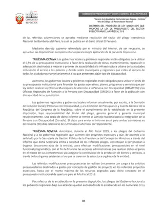 _____________________________________________________________________________
__
“Decenio de la Igualdad de Oportunidad para Mujeres y Hombres”
“Año del Diálogo y la Reconciliación Nacional”
DICTAMEN DEL PROYECTO DE LEY 3282/2018-PE QUE
PROPONE LA LEY DE PRESUPUESTO DEL SECTOR
PÚBLICO PARA EL AÑO FISCAL 2019
85
COMISIÓN DE PRESUPUESTO Y CUENTA GENERAL DE LA REPÚBLICA
de las referidas subvenciones se aprueba mediante resolución del titular del pliego Intendencia
Nacional de Bomberos del Perú, la cual se publica en el diario oficial El Peruano.
Mediante decreto supremo refrendado por el ministro del Interior, de ser necesario, se
aprueban las disposiciones complementarias para la mejor aplicación de la presente disposición.
TRIGÉSIMA OCTAVA.TRIGÉSIMA OCTAVA.TRIGÉSIMA OCTAVA.TRIGÉSIMA OCTAVA. Los gobiernos locales y gobiernos regionales están obligados para utilizar
el 0,5% de su presupuesto institucional a favor de la realización de obras, mantenimiento, reparación o
adecuación destinados a mejorar o proveer de accesibilidad a la infraestructura urbana de las ciudades
incluyendo el acceso a los palacios y demás sedes municipales y regionales que están al servicio de
todos los ciudadanos y prioritariamente a los que presenten algún tipo de discapacidad.
Asimismo, los gobiernos locales y gobiernos regionales están obligados para utilizar el 0,5% de
su presupuesto institucional para financiar los gastos operativos, planes, programas y servicios que por
ley deben realizar las Oficinas Municipales de Atención a la Persona con Discapacidad (OMAPEDS) y las
Oficinas Regionales de Atención a la Persona con Discapacidad (OREDIS) a favor de la población con
discapacidad de su jurisdicción.
Los gobiernos regionales y gobiernos locales informan anualmente, por escrito, a la Comisión
de Inclusión Social y Personas con Discapacidad, y a la Comisión de Presupuesto y Cuenta General de la
República del Congreso de la República, sobre el cumplimiento de lo establecido en la presente
disposición, bajo responsabilidad del titular del pliego, gerente general y gerente municipal
respectivamente. Una copia de dicho informe se remite al Consejo Nacional para la Integración de la
Persona con Discapacidad (Conadis). El plazo para enviar el informe anual para ambas comisiones es
de noventa (90) días calendario de culminado el año fiscal correspondiente.
TRIGÉSIMA NOVENA.TRIGÉSIMA NOVENA.TRIGÉSIMA NOVENA.TRIGÉSIMA NOVENA. Autorízase, durante el Año Fiscal 2019, a los pliegos del Gobierno
Nacional y a los gobiernos regionales que cuenten con proyectos especiales y que, de acuerdo a lo
señalado por la Secretaría de Gestión Pública de la Presidencia del Consejo de Ministros a través del
informe que dicha Secretaría emita a solicitud de los referidos pliegos, constituyan o pertenezcan a
órganos desconcentrados de la entidad, para efectuar modificaciones presupuestales en el nivel
funcional programático, con el fin de financiar las acciones administrativas que realizan dichos órganos
en el marco de sus competencias y/o asegurar la continuidad de la prestación de bienes y servicios, a
través de los órganos existentes o los que se creen en la estructura orgánica de la entidad.
Las referidas modificaciones presupuestarias se realizan únicamente con cargo a los créditos
presupuestarios destinados a gastos por concepto de gestión de proyecto en los referidos proyectos
especiales, hasta por el monto máximo de los recursos asignados para dicho concepto en el
presupuesto institucional de apertura para el Año Fiscal 2019.
Para efectos de lo establecido en la presente disposición, los pliegos del Gobierno Nacional y
los gobiernos regionales bajo sus alcances quedan exonerados de lo establecido en los numerales 9.1 y
 
