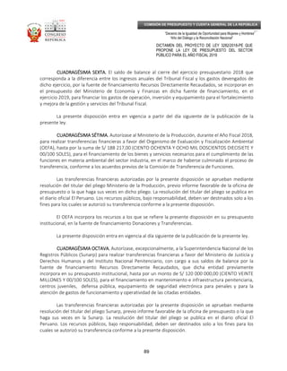 _____________________________________________________________________________
__
“Decenio de la Igualdad de Oportunidad para Mujeres y Hombres”
“Año del Diálogo y la Reconciliación Nacional”
DICTAMEN DEL PROYECTO DE LEY 3282/2018-PE QUE
PROPONE LA LEY DE PRESUPUESTO DEL SECTOR
PÚBLICO PARA EL AÑO FISCAL 2019
89
COMISIÓN DE PRESUPUESTO Y CUENTA GENERAL DE LA REPÚBLICA
CUADRAGÉSIMA SEXTA.CUADRAGÉSIMA SEXTA.CUADRAGÉSIMA SEXTA.CUADRAGÉSIMA SEXTA. El saldo de balance al cierre del ejercicio presupuestario 2018 que
corresponda a la diferencia entre los ingresos anuales del Tribunal Fiscal y los gastos devengados de
dicho ejercicio, por la fuente de financiamiento Recursos Directamente Recaudados, se incorporan en
el presupuesto del Ministerio de Economía y Finanzas en dicha fuente de financiamiento, en el
ejercicio 2019, para financiar los gastos de operación, inversión y equipamiento para el fortalecimiento
y mejora de la gestión y servicios del Tribunal Fiscal.
La presente disposición entra en vigencia a partir del día siguiente de la publicación de la
presente ley.
CUADRAGÉSIMA SÉTIMA.CUADRAGÉSIMA SÉTIMA.CUADRAGÉSIMA SÉTIMA.CUADRAGÉSIMA SÉTIMA. Autorízase al Ministerio de la Producción, durante el Año Fiscal 2018,
para realizar transferencias financieras a favor del Organismo de Evaluación y Fiscalización Ambiental
(OEFA), hasta por la suma de S/ 188 217,00 (CIENTO OCHENTA Y OCHO MIL DOSCIENTOS DIECISIETE Y
00/100 SOLES), para el financiamiento de los bienes y servicios necesarios para el cumplimiento de las
funciones en materia ambiental del sector industria, en el marco de haberse culminado el proceso de
transferencia, conforme a los acuerdos previos de la Comisión de Transferencia de Funciones.
Las transferencias financieras autorizadas por la presente disposición se aprueban mediante
resolución del titular del pliego Ministerio de la Producción, previo informe favorable de la oficina de
presupuesto o la que haga sus veces en dicho pliego. La resolución del titular del pliego se publica en
el diario oficial El Peruano. Los recursos públicos, bajo responsabilidad, deben ser destinados solo a los
fines para los cuales se autorizó su transferencia conforme a la presente disposición.
El OEFA incorpora los recursos a los que se refiere la presente disposición en su presupuesto
institucional, en la fuente de financiamiento Donaciones y Transferencias.
La presente disposición entra en vigencia al día siguiente de la publicación de la presente ley.
CUADRAGÉSIMA OCTAVA.CUADRAGÉSIMA OCTAVA.CUADRAGÉSIMA OCTAVA.CUADRAGÉSIMA OCTAVA. Autorízase, excepcionalmente, a la Superintendencia Nacional de los
Registros Públicos (Sunarp) para realizar transferencias financieras a favor del Ministerio de Justicia y
Derechos Humanos y del Instituto Nacional Penitenciario, con cargo a sus saldos de balance por la
fuente de financiamiento Recursos Directamente Recaudados, que dicha entidad previamente
incorpora en su presupuesto institucional, hasta por un monto de S/ 120 000 000,00 (CIENTO VEINTE
MILLONES Y 00/100 SOLES), para el financiamiento en mantenimiento e infraestructura penitenciaria,
centros juveniles, defensa pública, equipamiento de seguridad electrónica para penales y para la
atención de gastos de funcionamiento y operatividad de las citadas entidades.
Las transferencias financieras autorizadas por la presente disposición se aprueban mediante
resolución del titular del pliego Sunarp, previo informe favorable de la oficina de presupuesto o la que
haga sus veces en la Sunarp. La resolución del titular del pliego se publica en el diario oficial El
Peruano. Los recursos públicos, bajo responsabilidad, deben ser destinados solo a los fines para los
cuales se autorizó su transferencia conforme a la presente disposición.
 