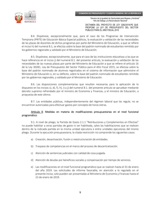 _____________________________________________________________________________
__
“Decenio de la Igualdad de Oportunidad para Mujeres y Hombres”
“Año del Diálogo y la Reconciliación Nacional”
DICTAMEN DEL PROYECTO DE LEY 3282/2018-PE QUE
PROPONE LA LEY DE PRESUPUESTO DEL SECTOR
PÚBLICO PARA EL AÑO FISCAL 2019
9
COMISIÓN DE PRESUPUESTO Y CUENTA GENERAL DE LA REPÚBLICA
8.4. Dispónese, excepcionalmente que, para el caso de los Programas de Intervención
Temprana (PRITE) de Educación Básica Especial públicos, la evaluación y validación de las necesidades
de las plazas de docentes de dichos programas por parte del Ministerio de Educación, a que se refiere
el inciso h) del numeral 8.1, se efectúa sobre la base del padrón nominado de estudiantes remitido por
los gobiernos regionales y validado por el Ministerio de Educación.
8.5. Dispónese, excepcionalmente, que para el caso de las instituciones educativas a las que se
hace referencia en el inciso j) del numeral 8.1. del presente artículo, la evaluación y validación de las
necesidades de las nuevas plazas por parte del Ministerio de Educación a que se refiere el artículo 16
de la Ley 30281, Ley de Presupuesto del Sector Público para el Año Fiscal 2015, se efectúa sobre la
base del padrón nominado de alumnos registrados en el sistema de información que administre el
Ministerio de Educación o, en su defecto, sobre la base del padrón nominado de estudiantes remitido
por los gobiernos regionales, y validado por el Ministerio de Educación.
8.6. Las disposiciones complementarias que resulten necesarias para la aplicación de lo
dispuesto en los incisos c), d), f), h), i) y j) del numeral 8.1. del presente artículo se aprueban mediante
decreto supremo refrendado por el ministro de Economía y Finanzas, y el ministro de Educación, a
propuesta de este último.
8.7. Las entidades públicas, independientemente del régimen laboral que las regule, no se
encuentran autorizadas para efectuar gastos por concepto de horas extras.
Artículo 9Artículo 9Artículo 9Artículo 9. Medidas en materia de modificaciones presupuestarias en el nivel funcional. Medidas en materia de modificaciones presupuestarias en el nivel funcional. Medidas en materia de modificaciones presupuestarias en el nivel funcional. Medidas en materia de modificaciones presupuestarias en el nivel funcional
programáticoprogramáticoprogramáticoprogramático
9.1. A nivel de pliego, la Partida de Gasto 2.1.1 “Retribuciones y Complementos en Efectivo”
no puede habilitar a otras partidas de gasto ni ser habilitada, salvo las habilitaciones que se realicen
dentro de la indicada partida en la misma unidad ejecutora o entre unidades ejecutoras del mismo
pliego. Durante la ejecución presupuestaria, la citada restricción no comprende los siguientes casos:
a) Creación, desactivación, fusión o reestructuración de entidades.
b) Traspaso de competencias en el marco del proceso de descentralización.
c) Atención de sentencias judiciales con calidad de cosa juzgada.
d) Atención de deudas por beneficios sociales y compensación por tiempo de servicios.
e) Las modificaciones en el nivel funcional programático que se realicen hasta el 31 de enero
del año 2019. Las solicitudes de informe favorable, en atención a lo regulado en el
presente inciso, solo pueden ser presentadas al Ministerio de Economía y Finanzas hasta el
21 de enero de 2019.
 