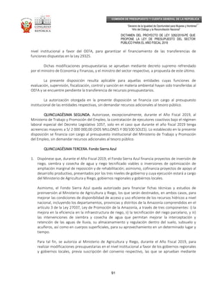 _____________________________________________________________________________
__
“Decenio de la Igualdad de Oportunidad para Mujeres y Hombres”
“Año del Diálogo y la Reconciliación Nacional”
DICTAMEN DEL PROYECTO DE LEY 3282/2018-PE QUE
PROPONE LA LEY DE PRESUPUESTO DEL SECTOR
PÚBLICO PARA EL AÑO FISCAL 2019
91
COMISIÓN DE PRESUPUESTO Y CUENTA GENERAL DE LA REPÚBLICA
nivel institucional a favor del OEFA, para garantizar el financiamiento de las transferencias de
funciones dispuestas en la Ley 29325.
Dichas modificaciones presupuestarias se aprueban mediante decreto supremo refrendado
por el ministro de Economía y Finanzas, y el ministro del sector respectivo, a propuesta de este último.
La presente disposición resulta aplicable para aquellas entidades cuyas funciones de
evaluación, supervisión, fiscalización, control y sanción en materia ambiental hayan sido transferidas al
OEFA y se encuentre pendiente la transferencia de recursos presupuestarios.
La autorización otorgada en la presente disposición se financia con cargo al presupuesto
institucional de las entidades respectivas, sin demandar recursos adicionales al tesoro público.
QUINCUAGÉSIMA SEGUNDA.QUINCUAGÉSIMA SEGUNDA.QUINCUAGÉSIMA SEGUNDA.QUINCUAGÉSIMA SEGUNDA. Autorizase, excepcionalmente, durante el Año Fiscal 2019, al
Ministerio de Trabajo y Promoción del Empleo, la contratación de ejecutores coactivos bajo el régimen
laboral especial del Decreto Legislativo 1057, solo en el caso que durante el año fiscal 2019 tenga
acreencias mayores a S/ 2 000 000,00 (DOS MILLONES Y 00/100 SOLES). Lo establecido en la presente
disposición se financia con cargo al presupuesto institucional del Ministerio de Trabajo y Promoción
del Empleo, sin demandar recursos adicionales al tesoro público.
QUINCUAGÉSIMA TERCERA.QUINCUAGÉSIMA TERCERA.QUINCUAGÉSIMA TERCERA.QUINCUAGÉSIMA TERCERA. Fondo Sierra AzulFondo Sierra AzulFondo Sierra AzulFondo Sierra Azul
1. Dispónese que, durante el Año Fiscal 2019, el Fondo Sierra Azul financia proyectos de inversión de
riego, siembra y cosecha de agua y riego tecnificado viables o inversiones de optimización de
ampliación marginal de reposición y de rehabilitación; asimismo, cofinancia proyectos de apoyo al
desarrollo productivo, presentados por los tres niveles de gobierno y cuya ejecución estará a cargo
del Ministerio de Agricultura y Riego, gobiernos regionales y gobiernos locales.
Asimismo, el Fondo Sierra Azul queda autorizado para financiar fichas técnicas y estudios de
preinversión al Ministerio de Agricultura y Riego, los que serán destinados, en ambos casos, para
mejorar las condiciones de disponibilidad de acceso y uso eficiente de los recursos hídricos a nivel
nacional, incluyendo los departamentos, provincias y distritos de la Amazonía comprendidos en el
artículo 3 de la Ley 27037, Ley de Promoción de la Amazonía, a través de tres componentes: i) la
mejora en la eficiencia en la infraestructura de riego, ii) la tecnificación del riego parcelario, y iii)
las intervenciones de siembra y cosecha de agua que permitan mejorar la interceptación y
retención de las aguas de lluvia, su almacenamiento y regulación dentro del suelo, subsuelo y
acuíferos, así como en cuerpos superficiales, para su aprovechamiento en un determinado lugar y
tiempo.
Para tal fin, se autoriza al Ministerio de Agricultura y Riego, durante el Año Fiscal 2019, para
realizar modificaciones presupuestarias en el nivel institucional a favor de los gobiernos regionales
y gobiernos locales, previa suscripción del convenio respectivo, las que se aprueban mediante
 