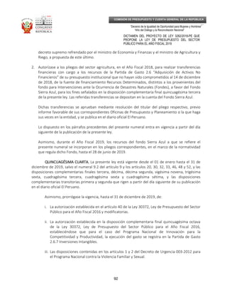 _____________________________________________________________________________
__
“Decenio de la Igualdad de Oportunidad para Mujeres y Hombres”
“Año del Diálogo y la Reconciliación Nacional”
DICTAMEN DEL PROYECTO DE LEY 3282/2018-PE QUE
PROPONE LA LEY DE PRESUPUESTO DEL SECTOR
PÚBLICO PARA EL AÑO FISCAL 2019
92
COMISIÓN DE PRESUPUESTO Y CUENTA GENERAL DE LA REPÚBLICA
decreto supremo refrendado por el ministro de Economía y Finanzas y el ministro de Agricultura y
Riego, a propuesta de este último.
2. Autorízase a los pliegos del sector agricultura, en el Año Fiscal 2018, para realizar transferencias
financieras con cargo a los recursos de la Partida de Gasto 2.6 “Adquisición de Activos No
Financieros” de su presupuesto institucional que no hayan sido comprometidos al 14 de diciembre
de 2018, de la fuente de financiamiento Recursos Determinados, distintos a los provenientes del
fondo para Intervenciones ante la Ocurrencia de Desastres Naturales (Fondes), a favor del Fondo
Sierra Azul, para los fines señalados en la disposición complementaria final quincuagésima tercera
de la presente ley. Las referidas transferencias se depositan en la cuenta del Fondo Sierra Azul.
Dichas transferencias se aprueban mediante resolución del titular del pliego respectivo, previo
informe favorable de sus correspondientes Oficinas de Presupuesto y Planeamiento o la que haga
sus veces en la entidad, y se publica en el diario oficial El Peruano.
Lo dispuesto en los párrafos precedentes del presente numeral entra en vigencia a partir del día
siguiente de la publicación de la presente ley.
Asimismo, durante el Año Fiscal 2019, los recursos del fondo Sierra Azul a que se refiere el
presente numeral se incorporan en los pliegos correspondientes, en el marco de la normatividad
que regula dicho Fondo, hasta el 28 de junio de 2019.
QUINCUAGÉSIMA CUARTA.QUINCUAGÉSIMA CUARTA.QUINCUAGÉSIMA CUARTA.QUINCUAGÉSIMA CUARTA. La presente ley está vigente desde el 01 de enero hasta el 31 de
diciembre de 2019, salvo el numeral 9.2 del artículo 9 y los artículos 20, 30, 32, 33, 46, 48 y 52, y las
disposiciones complementarias finales tercera, décima, décima segunda, vigésima novena, trigésima
sexta, cuadragésima tercera, cuadragésima sexta y cuadragésima sétima, y las disposiciones
complementarias transitorias primera y segunda que rigen a partir del día siguiente de su publicación
en el diario oficial El Peruano.
Asimismo, prorrógase la vigencia, hasta el 31 de diciembre de 2019, de:
i. La autorización establecida en el artículo 40 de la Ley 30372, Ley de Presupuesto del Sector
Público para el Año Fiscal 2016 y modificatorias.
ii. La autorización establecida en la disposición complementaria final quincuagésima octava
de la Ley 30372, Ley de Presupuesto del Sector Público para el Año Fiscal 2016,
estableciéndose que para el caso del Programa Nacional de Innovación para la
Competitividad y Productividad, la ejecución del gasto se registra en la Partida de Gasto
2.6.7 Inversiones Intangibles.
iii. Las disposiciones contenidas en los artículos 1 y 2 del Decreto de Urgencia 003-2012 para
el Programa Nacional contra la Violencia Familiar y Sexual.
 