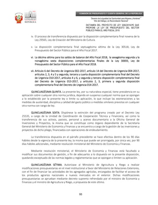 _____________________________________________________________________________
__
“Decenio de la Igualdad de Oportunidad para Mujeres y Hombres”
“Año del Diálogo y la Reconciliación Nacional”
DICTAMEN DEL PROYECTO DE LEY 3282/2018-PE QUE
PROPONE LA LEY DE PRESUPUESTO DEL SECTOR
PÚBLICO PARA EL AÑO FISCAL 2019
93
COMISIÓN DE PRESUPUESTO Y CUENTA GENERAL DE LA REPÚBLICA
iv. El proceso de transferencia dispuesto por la disposición complementaria final novena de la
Ley 29565, Ley de Creación del Ministerio de Cultura.
v. La disposición complementaria final septuagésima sétima de la Ley 30518, Ley de
Presupuesto del Sector Público para el Año Fiscal 2017.
vi.vi.vi.vi. La décima sétima para los saldos de balance del Año Fiscal 2018, la sexagésima segundaLa décima sétima para los saldos de balance del Año Fiscal 2018, la sexagésima segundaLa décima sétima para los saldos de balance del Año Fiscal 2018, la sexagésima segundaLa décima sétima para los saldos de balance del Año Fiscal 2018, la sexagésima segunda y lay lay lay la
nonagésima sextanonagésima sextanonagésima sextanonagésima sexta disposiciones complementarias finales de la Ley 30693, Ley dedisposiciones complementarias finales de la Ley 30693, Ley dedisposiciones complementarias finales de la Ley 30693, Ley dedisposiciones complementarias finales de la Ley 30693, Ley de
Presupuesto del Sector Público para el Año FiscaPresupuesto del Sector Público para el Año FiscaPresupuesto del Sector Público para el Año FiscaPresupuesto del Sector Público para el Año Fiscal 2018.l 2018.l 2018.l 2018.
vii.vii.vii.vii. Artículo 6 del Decreto de Urgencia 002Artículo 6 del Decreto de Urgencia 002Artículo 6 del Decreto de Urgencia 002Artículo 6 del Decreto de Urgencia 002----2017, artículo 14 del Decreto de Urgencia 0042017, artículo 14 del Decreto de Urgencia 0042017, artículo 14 del Decreto de Urgencia 0042017, artículo 14 del Decreto de Urgencia 004----2017,2017,2017,2017,
aaaartículos 2, 3, 4 y 5 y segunda, tercera y crtículos 2, 3, 4 y 5 y segunda, tercera y crtículos 2, 3, 4 y 5 y segunda, tercera y crtículos 2, 3, 4 y 5 y segunda, tercera y cuartauartauartauarta disposición complementaria fdisposición complementaria fdisposición complementaria fdisposición complementaria final del Decretoinal del Decretoinal del Decretoinal del Decreto
de Urgencia 010de Urgencia 010de Urgencia 010de Urgencia 010----2017, a2017, a2017, a2017, artículos 4 y 6rtículos 4 y 6rtículos 4 y 6rtículos 4 y 6,,,, y segunda y ty segunda y ty segunda y ty segunda y terceraerceraerceraercera disposición complementaria fdisposición complementaria fdisposición complementaria fdisposición complementaria finalinalinalinal
del Decreto de Urgencia 013del Decreto de Urgencia 013del Decreto de Urgencia 013del Decreto de Urgencia 013----2017, y artículos 2, 3,2017, y artículos 2, 3,2017, y artículos 2, 3,2017, y artículos 2, 3, primera y segunda disposiciónprimera y segunda disposiciónprimera y segunda disposiciónprimera y segunda disposición
complementaria fcomplementaria fcomplementaria fcomplementaria final del Decreto de Urgencia 014inal del Decreto de Urgencia 014inal del Decreto de Urgencia 014inal del Decreto de Urgencia 014----2017.2017.2017.2017.
QUINCUAGÉSIMA QUINTA.QUINCUAGÉSIMA QUINTA.QUINCUAGÉSIMA QUINTA.QUINCUAGÉSIMA QUINTA. La presente ley, por su naturaleza especial, tiene prevalencia en su
aplicación sobre cualquier otra norma jurídica, dejando en suspenso cualquier norma que se opongan
a lo establecido por la presente ley o limite su aplicación, lo que incluye las exoneraciones a las
medidas de austeridad, disciplina y calidad del gasto público o medidas similares previstas en cualquier
otra norma con rango de ley.
QUINCUAGÉSIMA SEXTAQUINCUAGÉSIMA SEXTAQUINCUAGÉSIMA SEXTAQUINCUAGÉSIMA SEXTA. Dispónese la extinción del programa creado por el Decreto Ley
25535, a cargo de la Unidad de Coordinación de Cooperación Técnica y Financiera, así como la
transferencia de sus activos, pasivos, personal y acervo documentario a la Oficina General de
Inversiones y Proyectos, la misma que se constituye como órgano dependiente de la Secretaría
General del Ministerio de Economía y Finanzas y se encuentra a cargo de la gestión de las inversiones y
proyectos de dicho pliego, financiados con operaciones de endeudamiento.
La transferencia dispuesta en el párrafo precedente se hace efectiva dentro de los 90 días
hábiles desde la vigencia de la presente ley, la misma que puede ser prorrogada, por única vez, por 90
días hábiles adicionales, mediante resolución ministerial del Ministerio de Economía y Finanzas.
Mediante resolución ministerial, el Ministerio de Economía y Finanzas está facultado a
modificar sus documentos de gestión, a fin de adecuarlos a lo dispuesto en la presente disposición,
quedando exceptuado de las normas legales y reglamentarias que se opongan o limiten su aplicación.
QUINCUAGÉSIMA SÉTIMAQUINCUAGÉSIMA SÉTIMAQUINCUAGÉSIMA SÉTIMAQUINCUAGÉSIMA SÉTIMA. Autorízase al Ministerio de Agricultura y Riego a realizar
modificaciones presupuestarias en el nivel institucional a favor del Ministerio de Relaciones Exteriores,
con el fin de financiar las actividades de los agregados agrícolas, encargados de facilitar el acceso de
los productos agrarios nacionales a nuevos mercados en el exterior. Dichas modificaciones
presupuestarias se aprueban mediante decreto supremo refrendado por el ministro de Economía y
Finanzas y el ministro de Agricultura y Riego, a propuesta de este último.
 