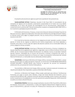 _____________________________________________________________________________
__
“Decenio de la Igualdad de Oportunidad para Mujeres y Hombres”
“Año del Diálogo y la Reconciliación Nacional”
DICTAMEN DEL PROYECTO DE LEY 3282/2018-PE QUE
PROPONE LA LEY DE PRESUPUESTO DEL SECTOR
PÚBLICO PARA EL AÑO FISCAL 2019
94
COMISIÓN DE PRESUPUESTO Y CUENTA GENERAL DE LA REPÚBLICA
El presente artículo entra en vigencia a partir de la aprobación de la presente ley.
QUINCUAGÉSIMA OCTAVAQUINCUAGÉSIMA OCTAVAQUINCUAGÉSIMA OCTAVAQUINCUAGÉSIMA OCTAVA. Dispónese, durante el año fiscal 2019, la consolidación de los
conceptos de ingresos de los docentes universitarios comprendidos en el marco de la Ley 30220,
establecidos en el marco del proceso de homologación de las remuneraciones, desarrollado en
cumplimiento de la sentencia del Tribunal Constitucional, recaída en el Expediente 0023-2007-PI/TC, y
los incrementos aprobados durante el año 2017.
El Ministerio de Economía y Finanzas, a través de la Dirección General de Gestión Fiscal de los
Recursos Humanos, registra en el Aplicativo Informático de la Planilla Única de Pago del Sector Público,
el referido monto único según la categoría docente, más los montos de los incrementos aprobados
durante el año 2017.
En el caso de los docentes ordinarios en las categorías principal, asociado y auxiliar a tiempo
parcial, el monto de los ingresos se determina de manera proporcional a las horas laboradas y
teniendo como base el monto total del ingreso del docente ordinario de la Universidad Pública de
similar categoría a tiempo completo.
QUINCUAGÉSIMA NOVENAQUINCUAGÉSIMA NOVENAQUINCUAGÉSIMA NOVENAQUINCUAGÉSIMA NOVENA. Autorízase al Ministerio de Economía y Finanzas a establecer los
montos específicos de la asignación por vigilancia y seguridad, a que se refiere el artículo 23 de la Ley
29709, Ley de la Carrera Especial Pública Penitenciaria. Los referidos montos se aprueban mediante
decreto supremo, refrendado por el ministro de Economía y Finanzas a propuesta del sector. Lo
dispuesto en la presente disposición se financia con cargo al presupuesto institucional del Instituto
Nacional Penitenciario, sin demandar recursos adicionales al tesoro público.
SEXAGÉSIMASEXAGÉSIMASEXAGÉSIMASEXAGÉSIMA. Autorízase al Ministerio de Energía y Minas, durante el Año Fiscal 2019, a utilizar
los recursos de todos sus saldos de balance, hasta por un monto de S/ 270 000 000,00 (DOSCIENTOS
SETENTA MILLONES Y 00/100 SOLES), para financiar la ejecución de acciones de remediación
ambiental en los sub sectores de minería e hidrocarburos.
Para tal efecto, el Ministerio de Energía y Minas aprueba, mediante resolución ministerial, una
relación priorizada de sitios impactados y pasivos ambientales identificados.
Asimismo, el Ministerio de Energía y Minas queda autorizado para efectuar transferencias
financieras con cargo al monto antes indicado, a favor del Fondo Nacional del Ambiente y de la
empresa Activos Mineros SAC, mediante resolución del titular del pliego, previo convenio, para efectos
de dar cumplimiento a lo establecido en el primer párrafo de la presente disposición. Dicha resolución
se publica en el diario oficial El Peruano.
SEXAGÉSIMA PRIMERASEXAGÉSIMA PRIMERASEXAGÉSIMA PRIMERASEXAGÉSIMA PRIMERA. Autorízase, excepcionalmente, durante el Año Fiscal 2019, al Ministerio
de Vivienda, Construcción y Saneamiento, a través del Programa Mejoramiento Integral de Barrios,
para el financiamiento y ejecución de obras de infraestructura necesarias para el desarrollo de los
 