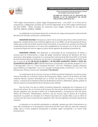 _____________________________________________________________________________
__
“Decenio de la Igualdad de Oportunidad para Mujeres y Hombres”
“Año del Diálogo y la Reconciliación Nacional”
DICTAMEN DEL PROYECTO DE LEY 3282/2018-PE QUE
PROPONE LA LEY DE PRESUPUESTO DEL SECTOR
PÚBLICO PARA EL AÑO FISCAL 2019
95
COMISIÓN DE PRESUPUESTO Y CUENTA GENERAL DE LA REPÚBLICA
“XVIII Juegos Panamericanos y Sextos Juegos Parapanamericanos - Lima 2019”, en el marco de los
compromisos y obligaciones asumidos por el Comité Organizador de los XVIII Juegos Panamericanos
del 2019 (COPAL - PERÚ). Considera las inversiones cuyos códigos unificados son los siguientes:
2407756, 2400516, 2400819, 2380895.
Lo establecido en la presente disposición se financia con cargo al presupuesto institucional del
Ministerio de Vivienda, Construcción y Saneamiento.
SEXAGÉSIMA SEGUNDASEXAGÉSIMA SEGUNDASEXAGÉSIMA SEGUNDASEXAGÉSIMA SEGUNDA. Precísase que, dentro de los alcances del primer y último párrafo de la
disposición complementaria final centésima vigésima de la Ley 30693, Ley de Presupuesto del Sector
Público para el Año Fiscal 2018, durante el Año Fiscal 2018, se encuentran los miembros del Pleno del
Jurado Nacional de Elecciones, en el marco de lo establecido en los artículos 13 y 14 de la Ley 26486.
La presente disposición entra en vigencia a partir del día siguiente de publicada la presente ley.
SEXAGÉSIMA TERCERASEXAGÉSIMA TERCERASEXAGÉSIMA TERCERASEXAGÉSIMA TERCERA. Para garantizar la continuidad de las contrataciones de bienes y
servicios para las intervenciones a cargo del pliego Intendencia Nacional de Bomberos del Perú,
autorízase a dicho pliego a incorporar en su presupuesto institucional del Año Fiscal 2019, en la fuente
de financiamiento Recursos Ordinarios, los recursos no devengados al 31 de diciembre de 2018, hasta
por la suma de S/S/S/S/ 41 538 851,41 538 851,41 538 851,41 538 851,00 (CUARENTA Y UN MILLONES QUINIENTOS TREINTA Y OCHO MIL00 (CUARENTA Y UN MILLONES QUINIENTOS TREINTA Y OCHO MIL00 (CUARENTA Y UN MILLONES QUINIENTOS TREINTA Y OCHO MIL00 (CUARENTA Y UN MILLONES QUINIENTOS TREINTA Y OCHO MIL
OCHOCIENTOS CINCUENTA Y UNOOCHOCIENTOS CINCUENTA Y UNOOCHOCIENTOS CINCUENTA Y UNOOCHOCIENTOS CINCUENTA Y UNO Y 00/100 SOLES) que corresponden a las partidas de gasto 2.3.1 6.1
4 “De seguridad”, 2.6.3 1.1 1 “Para Transporte Terrestre”, 2.6.3 2.8 1 “Mobiliario, Equipos y Aparatos
para la Defensa y la Seguridad”, 2.6.3 2.3 1 “Equipos Computacionales y Periféricos”, 2.3.2 4.1 1 “De
Edificaciones, Oficinas y Estructuras” y 2.3.2 4.1 3 “De Vehículo”y 2.3.2 4.1 3 “De Vehículo”y 2.3.2 4.1 3 “De Vehículo”y 2.3.2 4.1 3 “De Vehículo”.
La incorporación de los recursos a los que se refiere la presente disposición se autoriza, previo
informe favorable de la Dirección General de Presupuesto Público, hasta el 28 de febrero de 2019,
mediante decreto supremo refrendado por el ministro de Economía y Finanzas y el ministro del
Interior, a solicitud de la Intendencia Nacional de Bomberos del Perú, debiéndose, además, publicar el
decreto supremo correspondiente dentro del plazo antes indicado.
Para los fines a los que se refiere la presente disposición, exceptúase de lo dispuesto en el
literal a) del artículo 18 y en el literal a) del numeral 20.3 del artículo 20 del Decreto Legislativo 1276,
Decreto Legislativo que aprueba el Marco de la Responsabilidad y Transparencia Fiscal del Sector
Público No Financiero, disponiéndose, asimismo, que los recursos bajo el alcance de la presente
disposición no pueden ser utilizados en la Reserva Secundaria de Liquidez (RSL) a que se refiere el
numeral 16.4 del artículo 16 del Decreto Legislativo 1441, Decreto Legislativo del Sistema Nacional de
Tesorería.
Lo dispuesto en los párrafos precedentes es aplicable, siempre que dicho financiamiento no
haya sido considerado en el presupuesto institucional del Año Fiscal 2019 por parte del respectivo
pliego, para el mismo programa presupuestal o actividad, según corresponda, y la misma meta
presupuestaria.
 