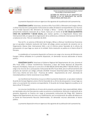 _____________________________________________________________________________
__
“Decenio de la Igualdad de Oportunidad para Mujeres y Hombres”
“Año del Diálogo y la Reconciliación Nacional”
DICTAMEN DEL PROYECTO DE LEY 3282/2018-PE QUE
PROPONE LA LEY DE PRESUPUESTO DEL SECTOR
PÚBLICO PARA EL AÑO FISCAL 2019
96
COMISIÓN DE PRESUPUESTO Y CUENTA GENERAL DE LA REPÚBLICA
La presente disposición entra en vigencia al día siguiente de la publicación de la presente ley.
SEXAGÉSIMA CUARTA.SEXAGÉSIMA CUARTA.SEXAGÉSIMA CUARTA.SEXAGÉSIMA CUARTA. Autorizase, durante el Año Fiscal 2019, al Ministerio de Energía y Minas
a utilizar recursos de su presupuesto institucional y/o saldos de balance correspondiente a los recursos
de la Unidad Ejecutora 001 Ministerio de Energía y Minas – Central, los que debe incorporar
previamente mediante resolución de su Titular, hasta por un monto de S/ 505 500,00 (QUINIENTOSS/ 505 500,00 (QUINIENTOSS/ 505 500,00 (QUINIENTOSS/ 505 500,00 (QUINIENTOS
CINCO MIL QUINIENTOS Y 00/100 SOLES),CINCO MIL QUINIENTOS Y 00/100 SOLES),CINCO MIL QUINIENTOS Y 00/100 SOLES),CINCO MIL QUINIENTOS Y 00/100 SOLES), para realizar aportes a la Organización Alianza Solar
Internacional (ISA), en apoyo de la organización de la conferencia y Exhibición Internacional (ISA Perú)
a realizarse en Lima - Perú en noviembre de 2019.
Para tal fin, se autoriza al Ministerio de Energía y Minas a efectuar transferencias financieras
que se aprueban mediante resolución del titular del pliego, previa suscripción de convenio con la
Organización Alianza Solar Internacional (ISA) y con el informe previo favorable de la oficina de
presupuesto o la que haga sus veces en la entidad. Dicha resolución se publica en el diario oficial El
Peruano.
Lo establecido en la presente disposición se financia con cargo a los recursos del Ministerio de
Energía y Minas señalados en la presente disposición, sin demandar recursos adicionales al tesoro
público.
SEXAGÉSIMA QUINTASEXAGÉSIMA QUINTASEXAGÉSIMA QUINTASEXAGÉSIMA QUINTA. Autorízase al Gobierno Regional del Departamento de Lima, durante el
Año Fiscal 2018, a realizar transferencias financieras a favor del Fondo Nacional de Desarrollo
Pesquero (Fondepes), hasta por la suma de S/ 8 000 000,00 (OCHO MILLONES Y 00/100 SOLES), con
cargo a los recursos de su presupuesto institucional del Año Fiscal 2018, para el cofinanciamiento del
proyecto de inversión con código unificado 2414544 “Creación Desembarcadero Pesquero Artesanal
Cerro Azul, Distrito de Cerro Azul - Provincia de Cañete - Departamento de Lima”, declarado de
necesidad pública e interés nacional por la Ley 30643.
Las transferencias financieras a la que se refiere la presente disposición, se aprueban mediante
Acuerdo de Consejo Regional, previo informe favorable de su oficina de presupuesto o la que haga sus
veces y la suscripción de convenio correspondiente. El Acuerdo de Consejo Regional se publica en el
diario oficial “El Peruano”.
Los recursos transferidos en el marco de la presente autorización, bajo responsabilidad, deben
ser destinados solo a los fines para los cuales se autoriza su transferencia. Asimismo, la aplicación de la
presente disposición se financia con cargo al presupuesto institucional del Pliego 463: Gobierno
Regional del Departamento de Lima y sus modificatorias, por la incorporación de saldos de balance en
la fuente de financiamiento Recursos Determinados, sin demandar recursos adicionales al tesoro
público.
La presente disposición entra en vigencia al día siguiente de la publicación de la presente ley.
 