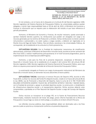 _____________________________________________________________________________
__
“Decenio de la Igualdad de Oportunidad para Mujeres y Hombres”
“Año del Diálogo y la Reconciliación Nacional”
DICTAMEN DEL PROYECTO DE LEY 3282/2018-PE QUE
PROPONE LA LEY DE PRESUPUESTO DEL SECTOR
PÚBLICO PARA EL AÑO FISCAL 2019
99
COMISIÓN DE PRESUPUESTO Y CUENTA GENERAL DE LA REPÚBLICA
En tal contexto, y en el marco de lo dispuesto en el artículo 81 del Decreto Legislativo 1440,
Decreto Legislativo del Sistema Nacional de Presupuesto Público, las universidades públicas quedan
obligadas a remitir bajo responsabilidad hasta el 30 de abril de 2019, al Ministerio de Economía y
Finanzas la información que se requiera para la elaboración del estudio al que hace referencia el
párrafo precedente.
Asimismo, el Ministerio de Economía y Finanzas, de resultar necesario, queda autorizado a
aprobar mediante decreto supremo, las retribuciones que pueden ser otorgadas con cargo a los
recursos generados por los Centros de Producción y similares. Dichas retribuciones no tienen carácter
remunerativo o pensionable y no están sujetas a cargas sociales, y deberán ser registradas en la
Planilla Única de Pago del Sector Público. Para tal efecto, exonérase a las Universidades Públicas, de
corresponder, de lo establecido en los artículos 6 y 9 de la presente ley.
SEPTUAGÉSIMA SEGUNDASEPTUAGÉSIMA SEGUNDASEPTUAGÉSIMA SEGUNDASEPTUAGÉSIMA SEGUNDA. Con la finalidad de implementar mecanismos de simplificación
administrativa, autorízase al Ministerio de Desarrollo e Inclusión Social, durante el primer semestre del
Año Fiscal 2019, a realizar modificaciones presupuestarias en el nivel funcional programático, para la
implementación de la Unidad Ejecutora 009 Progresa.
Asimismo, y solo para los fines de la presente disposición, exceptúase al Ministerio de
Desarrollo e Inclusión Social, de lo establecido en el acápite 4 del numeral 48.1 del artículo 48 del
Decreto Legislativo 1440, Decreto Legislativo del Sistema Nacional de Presupuesto Público, para cuyo
efecto se requiere previa opinión favorable de la Dirección General de Presupuesto Público.
La autorización otorgada se financia con cargo al presupuesto institucional del Ministerio de
Desarrollo e Inclusión Social, sin demandar recursos adicionales al tesoro público.
SEPTUAGÉSIMA TSEPTUAGÉSIMA TSEPTUAGÉSIMA TSEPTUAGÉSIMA TERCERAERCERAERCERAERCERA. Autorízase al Instituto Peruano del Deporte (IPD), durante el Año
Fiscal 2019, a utilizar los recursos del Fondo Pro Deporte Escolar, creado en el marco del artículo 86 de
la Ley 28036, Ley de Promoción y Desarrollo del Deporte, hasta la suma de S/ 6 769 772,00 (SEIS
MILLONES SETECIENTOS SESENTA Y NUEVE MIL SETECIENTOS SETENTA Y DOS MIL Y 00/100 SOLES),
con la finalidad de promover y apoyar la actividad deportiva escolar, la construcción o rehabilitación
de infraestructura deportiva escolar y el equipamiento deportivo. Dichas acciones deberán estar
comprendidas y aprobadas en el Plan Nacional del Deporte Escolar a cargo del Consejo del Deporte
Escolar.
Dichos recursos se incorporan en el pliego IPD, en la fuente de financiamiento Recursos
Determinados, mediante resolución del titular del pliego, previo informe favorable de la Oficina de
Presupuesto o la que haga sus veces en dicho pliego, y se publica en el diario oficial El Peruano.
Los referidos recursos públicos, bajo responsabilidad, deben ser destinados solo a los fines
para los cuales se autoriza su incorporación conforme a la presente disposición.
 