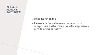 TIPOS DE
PLANO Y
ENCUADRE
• Plano Medio (P.M.)
• Presenta la figura humana cortada por la
cuerpo para arriba. Tiene un valor expresivo y
pero también narrativo.
 
