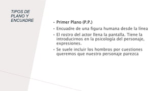 TIPOS DE
PLANO Y
ENCUADRE • Primer Plano (P.P.)
• Encuadre de una figura humana desde la línea
• El rostro del actor llena la pantalla. Tiene la
introducirnos en la psicología del personaje,
expresiones.
• Se suele incluir los hombros por cuestiones
queremos que nuestro personaje parezca
 