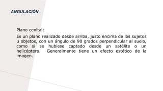 ANGULACIÓN
Plano cenital:
Es un plano realizado desde arriba, justo encima de los sujetos
u objetos, con un ángulo de 90 grados perpendicular al suelo,
como si se hubiese captado desde un satélite o un
helicóptero. Generalmente tiene un efecto estético de la
imagen.
 