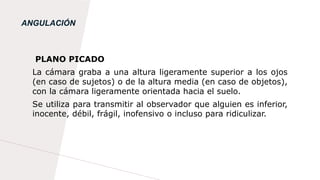 ANGULACIÓN
PLANO PICADO
La cámara graba a una altura ligeramente superior a los ojos
(en caso de sujetos) o de la altura media (en caso de objetos),
con la cámara ligeramente orientada hacia el suelo.
Se utiliza para transmitir al observador que alguien es inferior,
inocente, débil, frágil, inofensivo o incluso para ridiculizar.
 