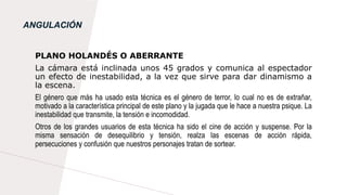 ANGULACIÓN
PLANO HOLANDÉS O ABERRANTE
La cámara está inclinada unos 45 grados y comunica al espectador
un efecto de inestabilidad, a la vez que sirve para dar dinamismo a
la escena.
El género que más ha usado esta técnica es el género de terror, lo cual no es de extrañar,
motivado a la característica principal de este plano y la jugada que le hace a nuestra psique. La
inestabilidad que transmite, la tensión e incomodidad.
Otros de los grandes usuarios de esta técnica ha sido el cine de acción y suspense. Por la
misma sensación de desequilibrio y tensión, realza las escenas de acción rápida,
persecuciones y confusión que nuestros personajes tratan de sortear.
 