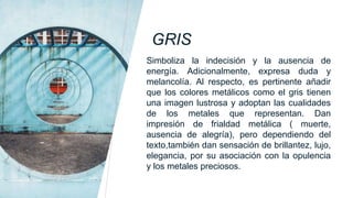 GRIS
Simboliza la indecisión y la ausencia de
energía. Adicionalmente, expresa duda y
melancolía. Al respecto, es pertinente añadir
que los colores metálicos como el gris tienen
una imagen lustrosa y adoptan las cualidades
de los metales que representan. Dan
impresión de frialdad metálica ( muerte,
ausencia de alegría), pero dependiendo del
texto,también dan sensación de brillantez, lujo,
elegancia, por su asociación con la opulencia
y los metales preciosos.
 