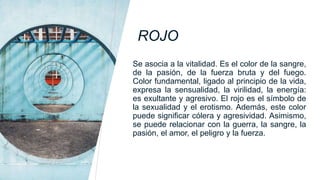 ROJO
Se asocia a la vitalidad. Es el color de la sangre,
de la pasión, de la fuerza bruta y del fuego.
Color fundamental, ligado al principio de la vida,
expresa la sensualidad, la virilidad, la energía:
es exultante y agresivo. El rojo es el símbolo de
la sexualidad y el erotismo. Además, este color
puede significar cólera y agresividad. Asimismo,
se puede relacionar con la guerra, la sangre, la
pasión, el amor, el peligro y la fuerza.
 