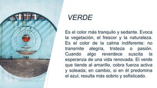 VERDE
Es el color más tranquilo y sedante. Evoca
la vegetación, el frescor y la naturaleza.
Es el color de la calma indiferente: no
transmite alegría, tristeza o pasión.
Cuando algo reverdece suscita la
esperanza de una vida renovada. El verde
que tiende al amarillo, cobra fuerza activa
y soleada; en cambio, si en él predomina
el azul, resulta más sobrio y sofisticado.
 