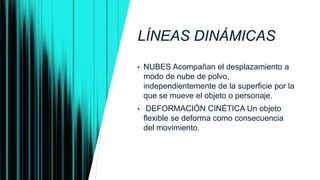 LÍNEAS DINÁMICAS
• NUBES Acompañan el desplazamiento a
modo de nube de polvo,
independientemente de la superficie por la
que se mueve el objeto o personaje.
• DEFORMACIÓN CINÉTICA Un objeto
flexible se deforma como consecuencia
del movimiento.
 