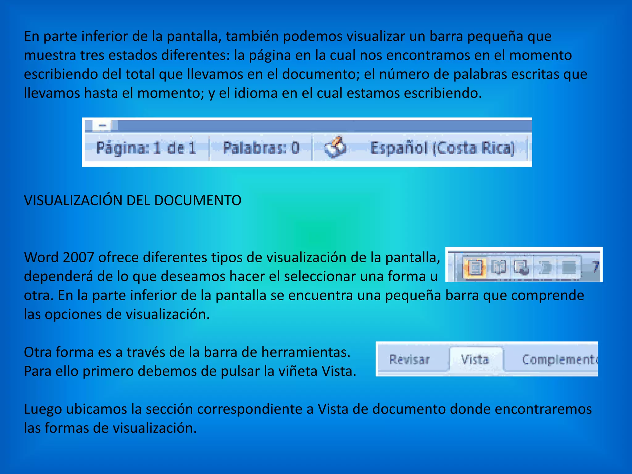 En parte inferior de la pantalla, también podemos visualizar un barra pequeña que
muestra tres estados diferentes: la página en la cual nos encontramos en el momento
escribiendo del total que llevamos en el documento; el número de palabras escritas que
llevamos hasta el momento; y el idioma en el cual estamos escribiendo.
VISUALIZACIÓN DEL DOCUMENTO
Word 2007 ofrece diferentes tipos de visualización de la pantalla,
dependerá de lo que deseamos hacer el seleccionar una forma u
otra. En la parte inferior de la pantalla se encuentra una pequeña barra que comprende
las opciones de visualización.
Otra forma es a través de la barra de herramientas.
Para ello primero debemos de pulsar la viñeta Vista.
Luego ubicamos la sección correspondiente a Vista de documento donde encontraremos
las formas de visualización.
 