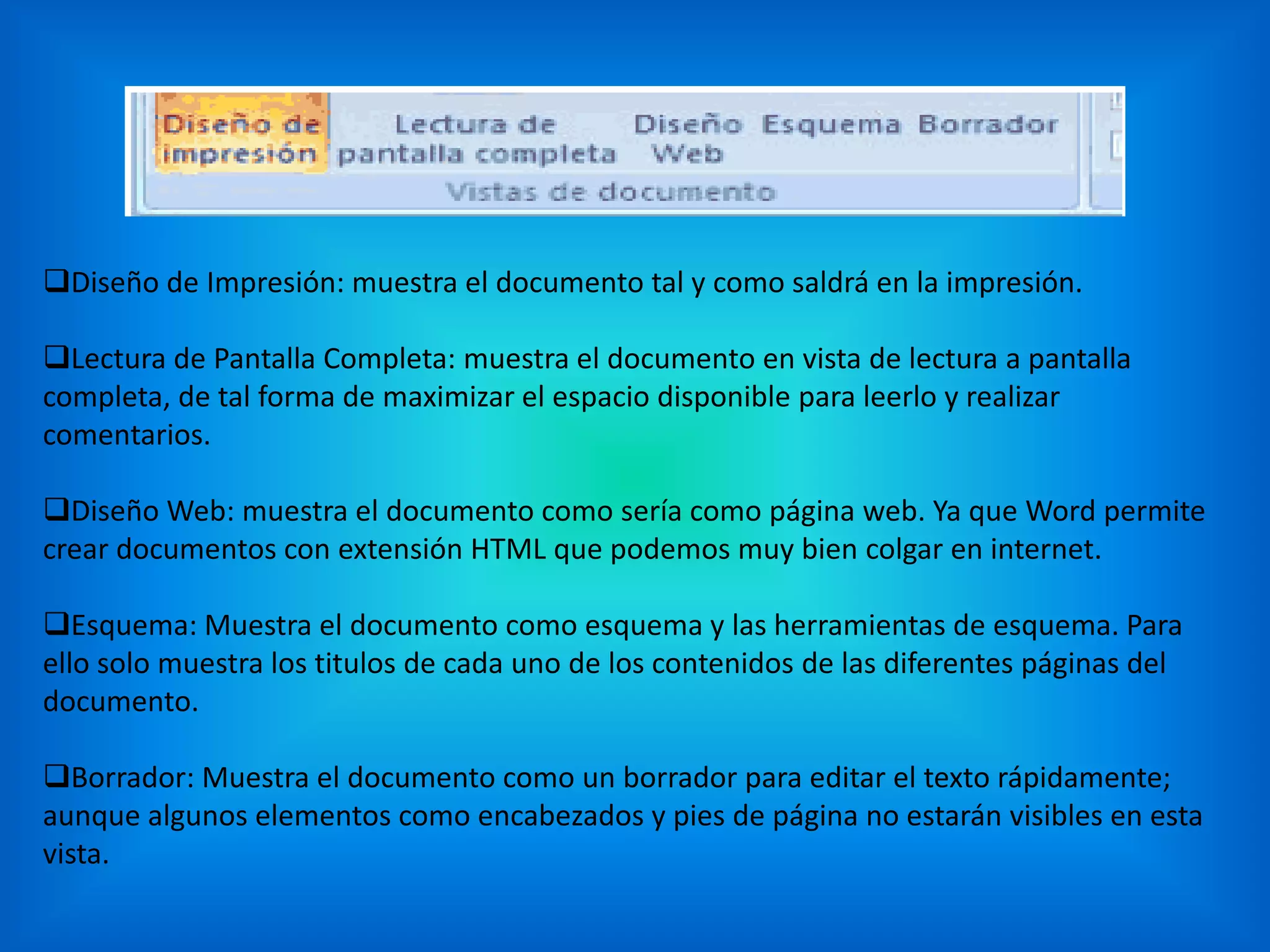 Diseño de Impresión: muestra el documento tal y como saldrá en la impresión.
Lectura de Pantalla Completa: muestra el documento en vista de lectura a pantalla
completa, de tal forma de maximizar el espacio disponible para leerlo y realizar
comentarios.
Diseño Web: muestra el documento como sería como página web. Ya que Word permite
crear documentos con extensión HTML que podemos muy bien colgar en internet.
Esquema: Muestra el documento como esquema y las herramientas de esquema. Para
ello solo muestra los titulos de cada uno de los contenidos de las diferentes páginas del
documento.
Borrador: Muestra el documento como un borrador para editar el texto rápidamente;
aunque algunos elementos como encabezados y pies de página no estarán visibles en esta
vista.
 