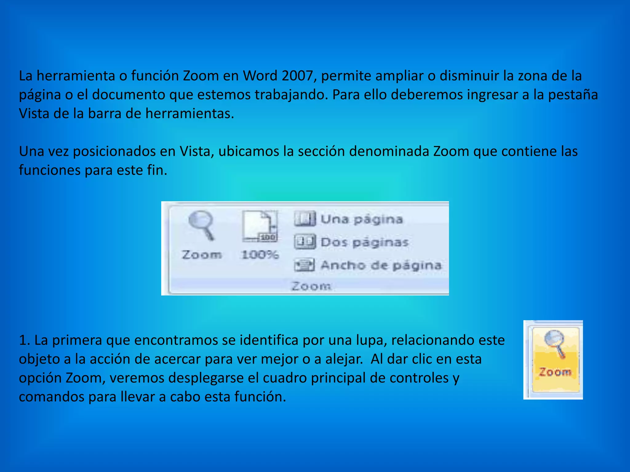 La herramienta o función Zoom en Word 2007, permite ampliar o disminuir la zona de la
página o el documento que estemos trabajando. Para ello deberemos ingresar a la pestaña
Vista de la barra de herramientas.
Una vez posicionados en Vista, ubicamos la sección denominada Zoom que contiene las
funciones para este fin.
1. La primera que encontramos se identifica por una lupa, relacionando este
objeto a la acción de acercar para ver mejor o a alejar. Al dar clic en esta
opción Zoom, veremos desplegarse el cuadro principal de controles y
comandos para llevar a cabo esta función.
 