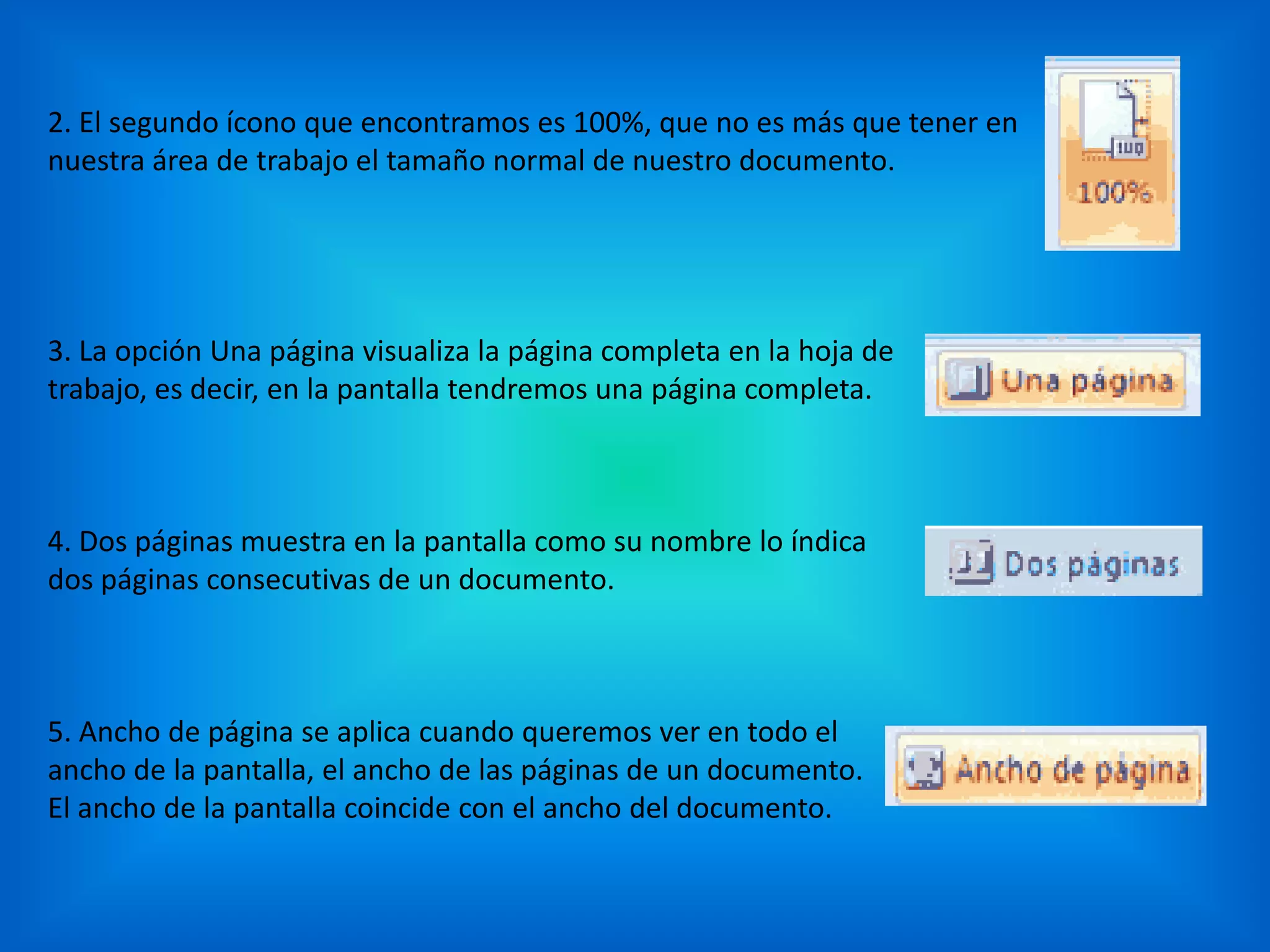 2. El segundo ícono que encontramos es 100%, que no es más que tener en
nuestra área de trabajo el tamaño normal de nuestro documento.
3. La opción Una página visualiza la página completa en la hoja de
trabajo, es decir, en la pantalla tendremos una página completa.
4. Dos páginas muestra en la pantalla como su nombre lo índica
dos páginas consecutivas de un documento.
5. Ancho de página se aplica cuando queremos ver en todo el
ancho de la pantalla, el ancho de las páginas de un documento.
El ancho de la pantalla coincide con el ancho del documento.
 