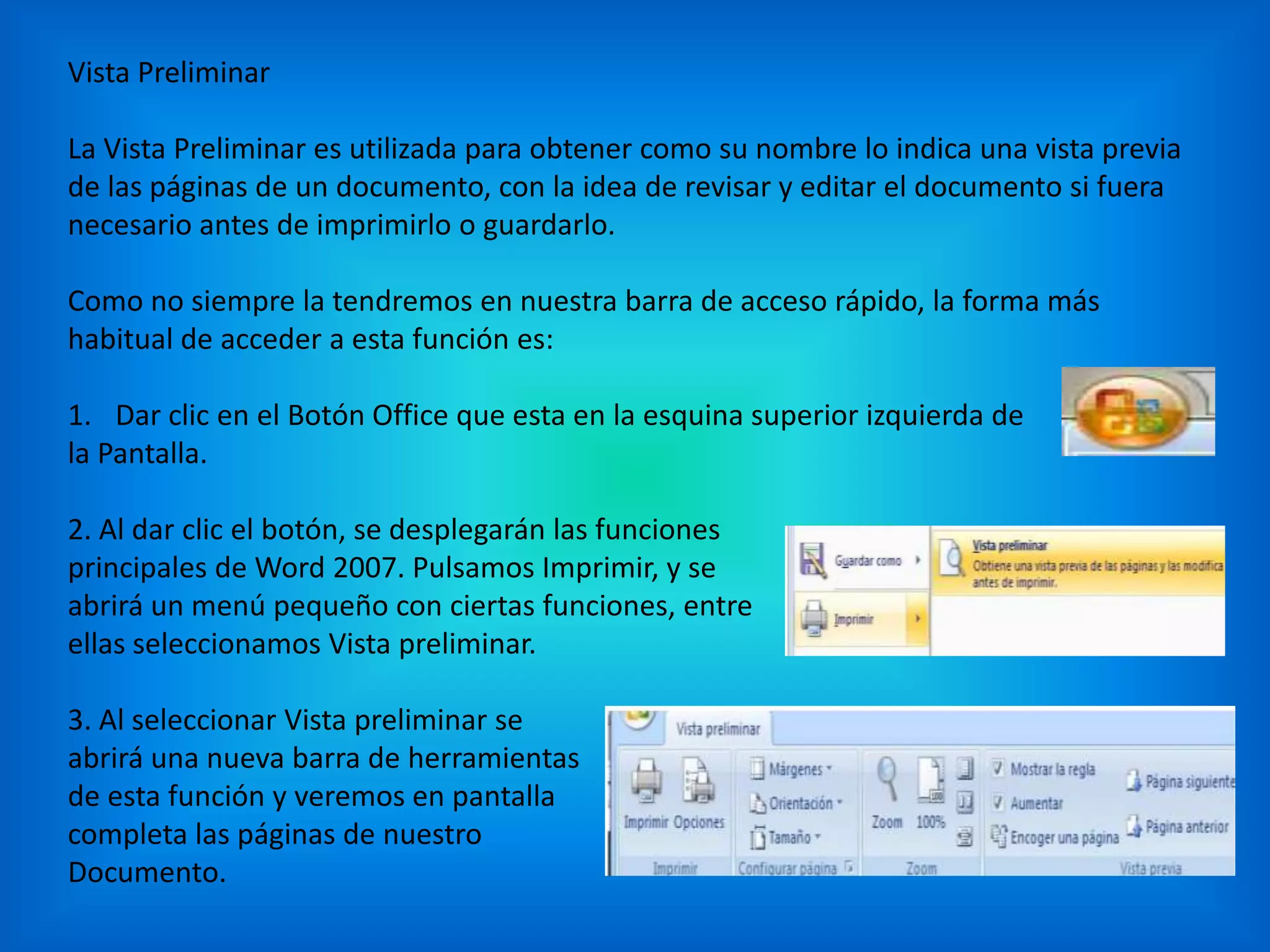 Vista Preliminar
La Vista Preliminar es utilizada para obtener como su nombre lo indica una vista previa
de las páginas de un documento, con la idea de revisar y editar el documento si fuera
necesario antes de imprimirlo o guardarlo.
Como no siempre la tendremos en nuestra barra de acceso rápido, la forma más
habitual de acceder a esta función es:
1. Dar clic en el Botón Office que esta en la esquina superior izquierda de
la Pantalla.
2. Al dar clic el botón, se desplegarán las funciones
principales de Word 2007. Pulsamos Imprimir, y se
abrirá un menú pequeño con ciertas funciones, entre
ellas seleccionamos Vista preliminar.
3. Al seleccionar Vista preliminar se
abrirá una nueva barra de herramientas
de esta función y veremos en pantalla
completa las páginas de nuestro
Documento.
 