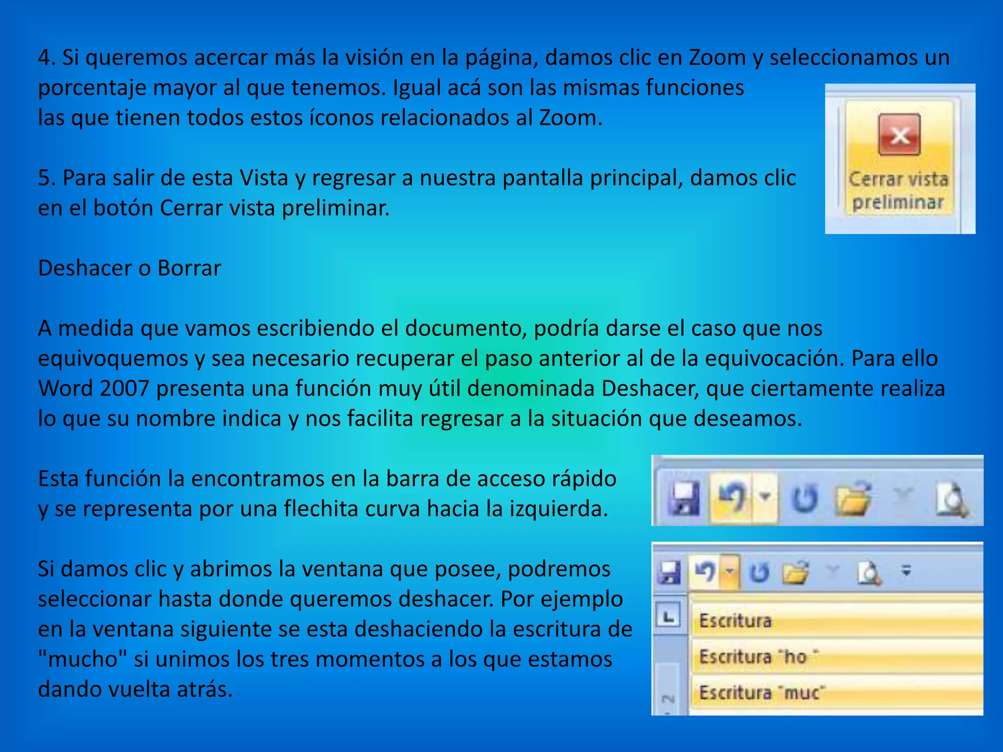 4. Si queremos acercar más la visión en la página, damos clic en Zoom y seleccionamos un
porcentaje mayor al que tenemos. Igual acá son las mismas funciones
las que tienen todos estos íconos relacionados al Zoom.
5. Para salir de esta Vista y regresar a nuestra pantalla principal, damos clic
en el botón Cerrar vista preliminar.
Deshacer o Borrar
A medida que vamos escribiendo el documento, podría darse el caso que nos
equivoquemos y sea necesario recuperar el paso anterior al de la equivocación. Para ello
Word 2007 presenta una función muy útil denominada Deshacer, que ciertamente realiza
lo que su nombre indica y nos facilita regresar a la situación que deseamos.
Esta función la encontramos en la barra de acceso rápido
y se representa por una flechita curva hacia la izquierda.
Si damos clic y abrimos la ventana que posee, podremos
seleccionar hasta donde queremos deshacer. Por ejemplo
en la ventana siguiente se esta deshaciendo la escritura de
"mucho" si unimos los tres momentos a los que estamos
dando vuelta atrás.
 