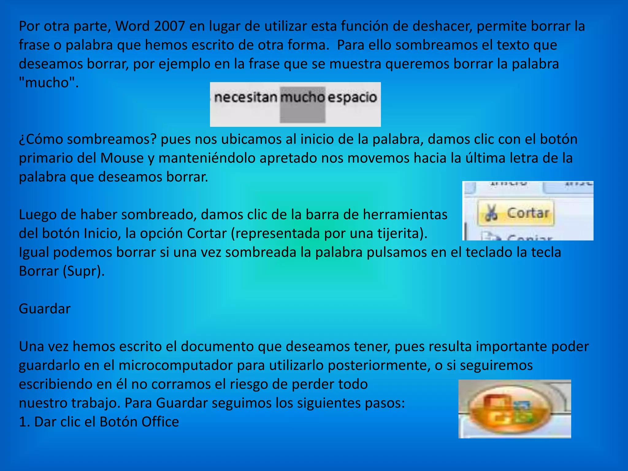 Por otra parte, Word 2007 en lugar de utilizar esta función de deshacer, permite borrar la
frase o palabra que hemos escrito de otra forma. Para ello sombreamos el texto que
deseamos borrar, por ejemplo en la frase que se muestra queremos borrar la palabra
"mucho".
¿Cómo sombreamos? pues nos ubicamos al inicio de la palabra, damos clic con el botón
primario del Mouse y manteniéndolo apretado nos movemos hacia la última letra de la
palabra que deseamos borrar.
Luego de haber sombreado, damos clic de la barra de herramientas
del botón Inicio, la opción Cortar (representada por una tijerita).
Igual podemos borrar si una vez sombreada la palabra pulsamos en el teclado la tecla
Borrar (Supr).
Guardar
Una vez hemos escrito el documento que deseamos tener, pues resulta importante poder
guardarlo en el microcomputador para utilizarlo posteriormente, o si seguiremos
escribiendo en él no corramos el riesgo de perder todo
nuestro trabajo. Para Guardar seguimos los siguientes pasos:
1. Dar clic el Botón Office
 