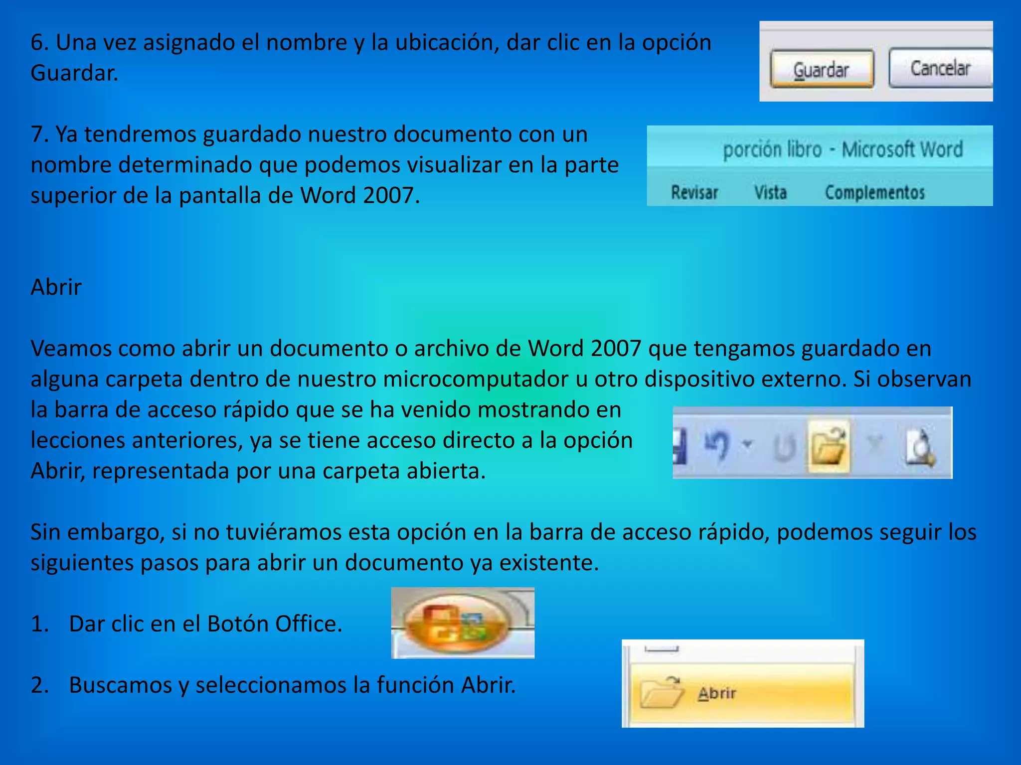 6. Una vez asignado el nombre y la ubicación, dar clic en la opción
Guardar.
7. Ya tendremos guardado nuestro documento con un
nombre determinado que podemos visualizar en la parte
superior de la pantalla de Word 2007.
Abrir
Veamos como abrir un documento o archivo de Word 2007 que tengamos guardado en
alguna carpeta dentro de nuestro microcomputador u otro dispositivo externo. Si observan
la barra de acceso rápido que se ha venido mostrando en
lecciones anteriores, ya se tiene acceso directo a la opción
Abrir, representada por una carpeta abierta.
Sin embargo, si no tuviéramos esta opción en la barra de acceso rápido, podemos seguir los
siguientes pasos para abrir un documento ya existente.
1. Dar clic en el Botón Office.
2. Buscamos y seleccionamos la función Abrir.
 