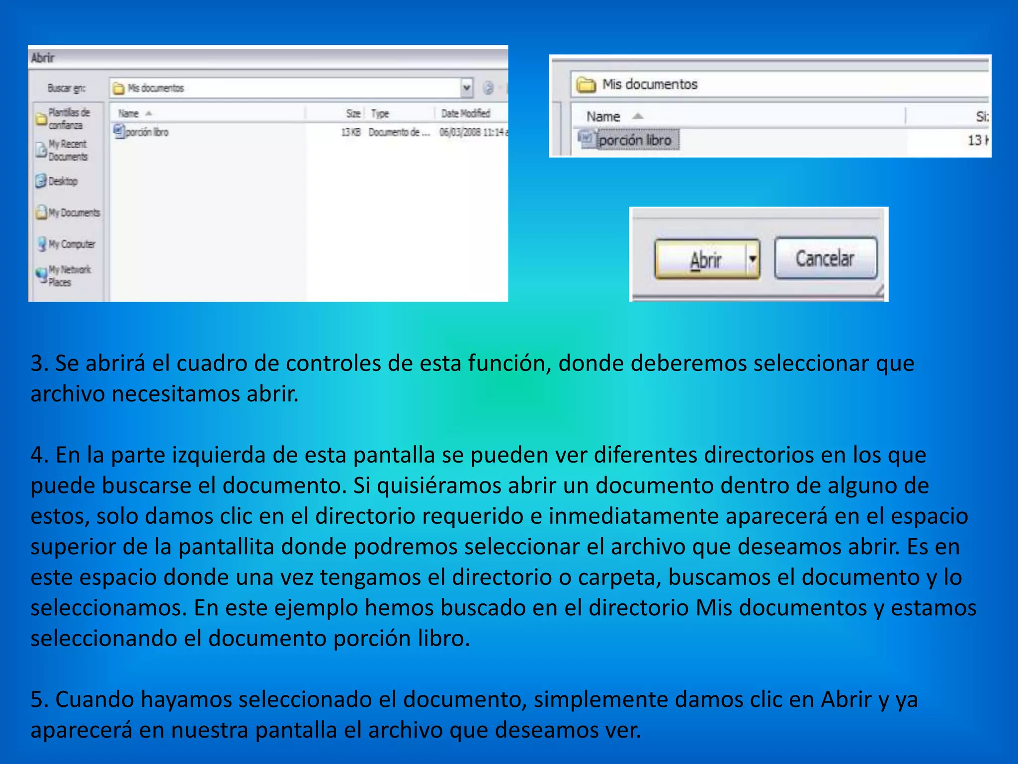 3. Se abrirá el cuadro de controles de esta función, donde deberemos seleccionar que
archivo necesitamos abrir.
4. En la parte izquierda de esta pantalla se pueden ver diferentes directorios en los que
puede buscarse el documento. Si quisiéramos abrir un documento dentro de alguno de
estos, solo damos clic en el directorio requerido e inmediatamente aparecerá en el espacio
superior de la pantallita donde podremos seleccionar el archivo que deseamos abrir. Es en
este espacio donde una vez tengamos el directorio o carpeta, buscamos el documento y lo
seleccionamos. En este ejemplo hemos buscado en el directorio Mis documentos y estamos
seleccionando el documento porción libro.
5. Cuando hayamos seleccionado el documento, simplemente damos clic en Abrir y ya
aparecerá en nuestra pantalla el archivo que deseamos ver.
 